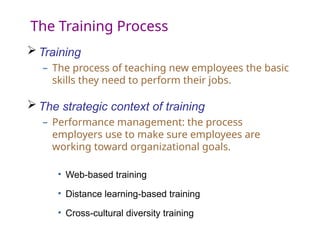The Training Process
 Training
– The process of teaching new employees the basic
skills they need to perform their jobs.
 The strategic context of training
– Performance management: the process
employers use to make sure employees are
working toward organizational goals.
• Web-based training
• Distance learning-based training
• Cross-cultural diversity training
 