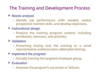 The Training and Development Process
 Needs analysis
– Identify job performance skills needed, assess
prospective trainees skills, and develop objectives.
 Instructional design
– Produce the training program content, including
workbooks, exercises, and activities.
 Validation
– Presenting (trying out) the training to a small
representative audience (also called pilot testing)
 Implement the program
– Actually training the targeted employee group.
 Evaluation
– Assesses the program’s successes or failures.
 