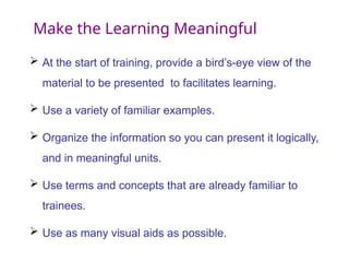 Make the Learning Meaningful
 At the start of training, provide a bird’s-eye view of the
material to be presented to facilitates learning.
 Use a variety of familiar examples.
 Organize the information so you can present it logically,
and in meaningful units.
 Use terms and concepts that are already familiar to
trainees.
 Use as many visual aids as possible.
 