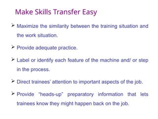 Make Skills Transfer Easy
 Maximize the similarity between the training situation and
the work situation.
 Provide adequate practice.
 Label or identify each feature of the machine and/ or step
in the process.
 Direct trainees’ attention to important aspects of the job.
 Provide “heads-up” preparatory information that lets
trainees know they might happen back on the job.
 