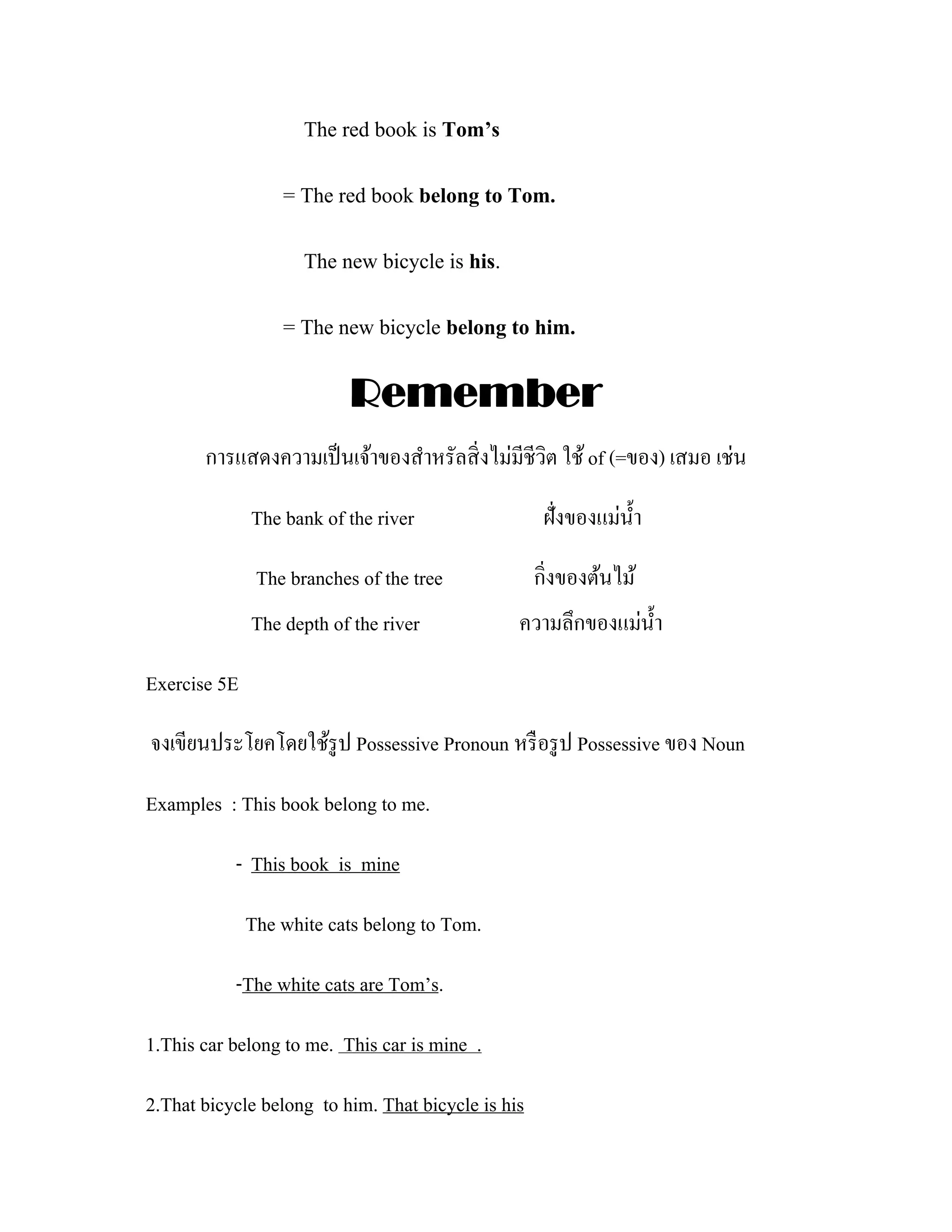 The red book is Tom’s

                  = The red book belong to Tom.

                     The new bicycle is his.

                  = The new bicycle belong to him.

                           Remember
       การแสดงความเป็ นเจ้าของสําหรัลสิ่ งไม่มีชีวิต ใช้ of (=ของ) เสมอ เช่น

              The bank of the river                  ฝั่งของแม่น้ า
                                                                  ํ

               The branches of the tree             กิ่งของต้นไม้
              The depth of the river            ความลึกของแม่น้ า
                                                                ํ

Exercise 5E

จงเขียนประโยคโดยใช้รูป Possessive Pronoun หรื อรู ป Possessive ของ Noun

Examples : This book belong to me.

           - This book is mine

              The white cats belong to Tom.

           -The white cats are Tom’s.

1.This car belong to me. This car is mine .

2.That bicycle belong to him. That bicycle is his
 
