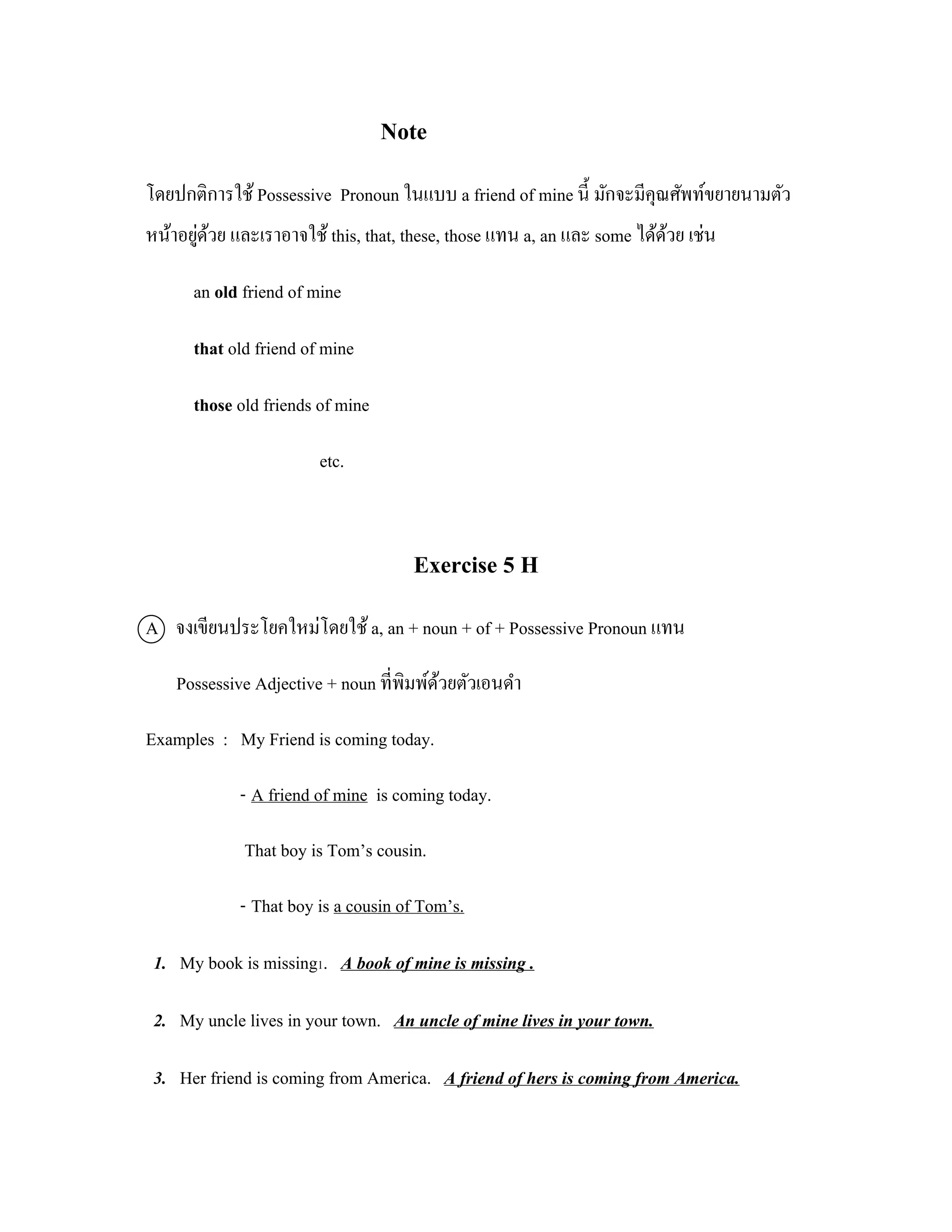Note
โดยปกติการใช้ Possessive Pronoun ในแบบ a friend of mine นี้ มักจะมีคุณศัพท์ขยายนามตัว
       ่ ้
หน้าอยูดวย และเราอาจใช้ this, that, these, those แทน a, an และ some ได้ดวย เช่น
                                                                        ้

      an old friend of mine

      that old friend of mine

      those old friends of mine

                        etc.



                                     Exercise 5 H
A จงเขียนประโยคใหม่โดยใช้ a, an + noun + of + Possessive Pronoun แทน

    Possessive Adjective + noun ที่พิมพ์ดวยตัวเอนดํา
                                         ้

Examples : My Friend is coming today.

             - A friend of mine is coming today.

             That boy is Tom’s cousin.

             - That boy is a cousin of Tom’s.

 1. My book is missing1. A book of mine is missing .

 2. My uncle lives in your town. An uncle of mine lives in your town.

 3. Her friend is coming from America. A friend of hers is coming from America.
 