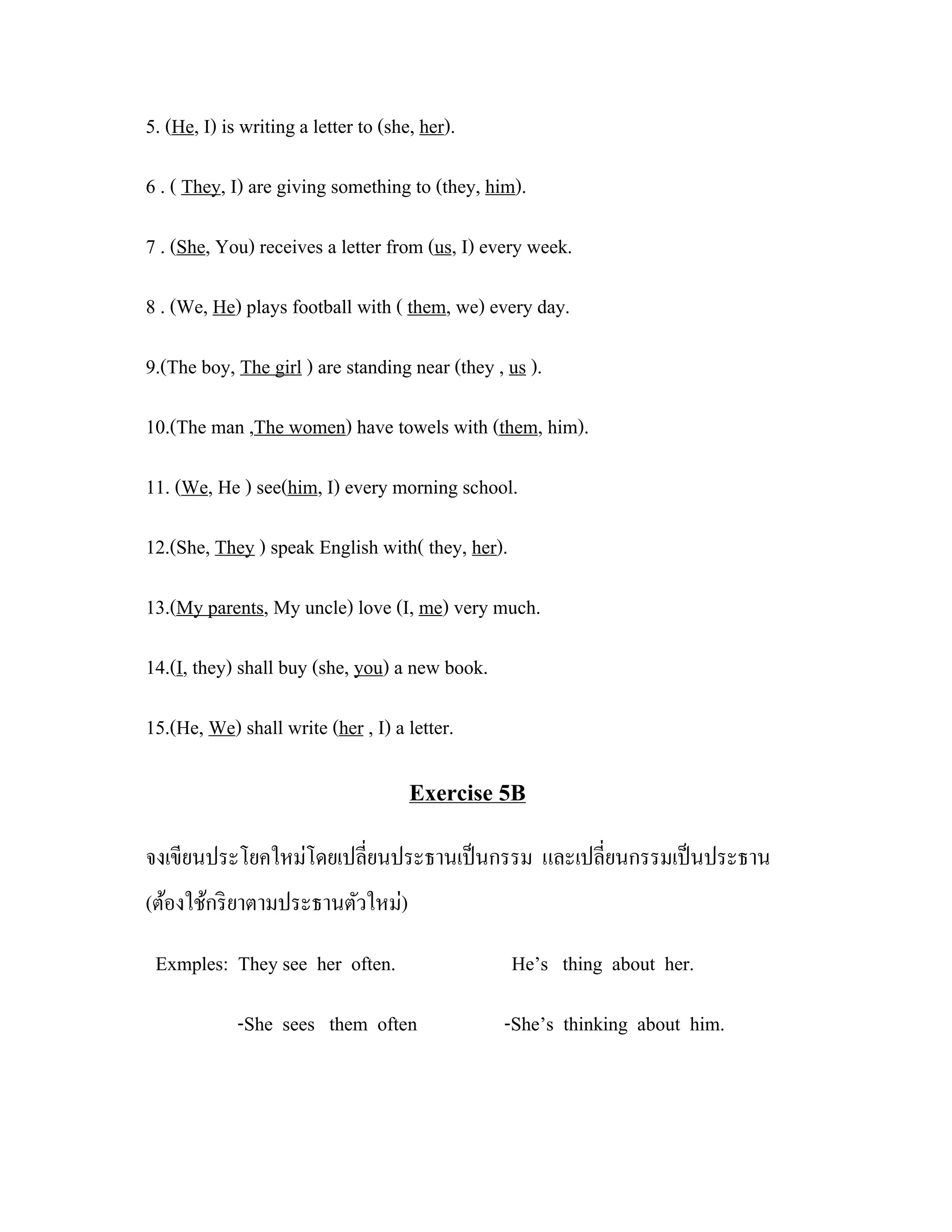 5. (He, I) is writing a letter to (she, her).

6 . ( They, I) are giving something to (they, him).

7 . (She, You) receives a letter from (us, I) every week.

8 . (We, He) plays football with ( them, we) every day.

9.(The boy, The girl ) are standing near (they , us ).

10.(The man ,The women) have towels with (them, him).

11. (We, He ) see(him, I) every morning school.

12.(She, They ) speak English with( they, her).

13.(My parents, My uncle) love (I, me) very much.

14.(I, they) shall buy (she, you) a new book.

15.(He, We) shall write (her , I) a letter.

                                      Exercise 5B
จงเขียนประโยคใหม่โดยเปลี่ยนประธานเป็ นกรรม และเปลี่ยนกรรมเป็ นประธาน
(ต้องใช้กริ ยาตามประธานตัวใหม่)

 Exmples: They see her often.                     He’s thing about her.

             -She sees them often               -She’s thinking about him.
 