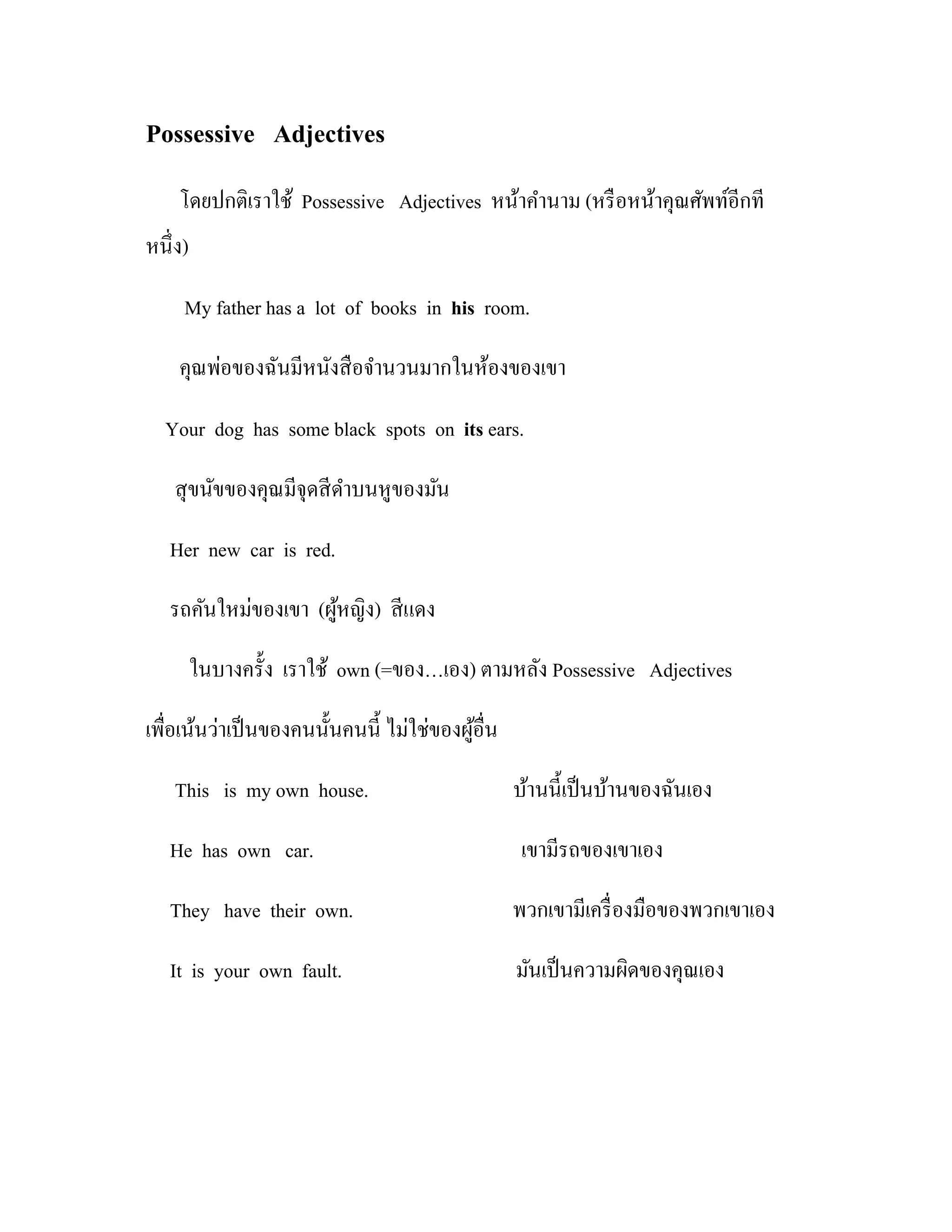 Possessive Adjectives
    โดยปกติเราใช้ Possessive Adjectives หน้าคํานาม (หรื อหน้าคุณศัพท์อีกที
หนึ่ง)

     My father has a lot of books in his room.

    คุณพ่อของฉันมีหนังสื อจํานวนมากในห้องของเขา

  Your dog has some black spots on its ears.

    สุ ขนัขของคุณมีจุดสี ดาบนหูของมัน
                          ํ

   Her new car is red.

   รถคันใหม่ของเขา (ผูหญิง) สี แดง
                      ้

         ในบางครั้ง เราใช้ own (=ของ…เอง) ตามหลัง Possessive Adjectives

เพื่อเน้นว่าเป็ นของคนนั้นคนนี้ ไม่ใช่ของผูอื่น
                                           ้

    This is my own house.                         บ้านนี้เป็ นบ้านของฉันเอง

   He has own car.                                 เขามีรถของเขาเอง

   They have their own.                           พวกเขามีเครื่ องมือของพวกเขาเอง

   It is your own fault.                          มันเป็ นความผิดของคุณเอง
 