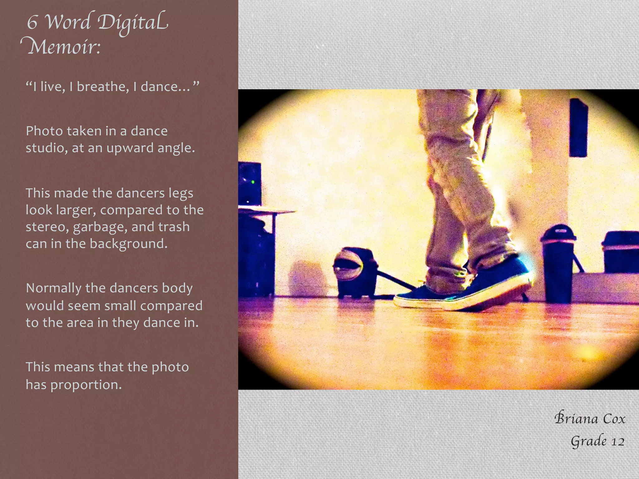 6 Word Digital
Memoir:	

“I	
  live,	
  I	
  breathe,	
  I	
  dance…”	
  
	
  
Photo	
  taken	
  in	
  a	
  dance	
  
studio,	
  at	
  an	
  upward	
  angle.	
  
	
  
This	
  made	
  the	
  dancers	
  legs	
  
look	
  larger,	
  compared	
  to	
  the	
  
stereo,	
  garbage,	
  and	
  trash	
  
can	
  in	
  the	
  background.	
  
	
  
Normally	
  the	
  dancers	
  body	
  
would	
  seem	
  small	
  compared	
  
to	
  the	
  area	
  in	
  they	
  dance	
  in.	
  
	
  
This	
  means	
  that	
  the	
  photo	
  
has	
  proportion.	
  
Briana Cox	

Grade 12	

 