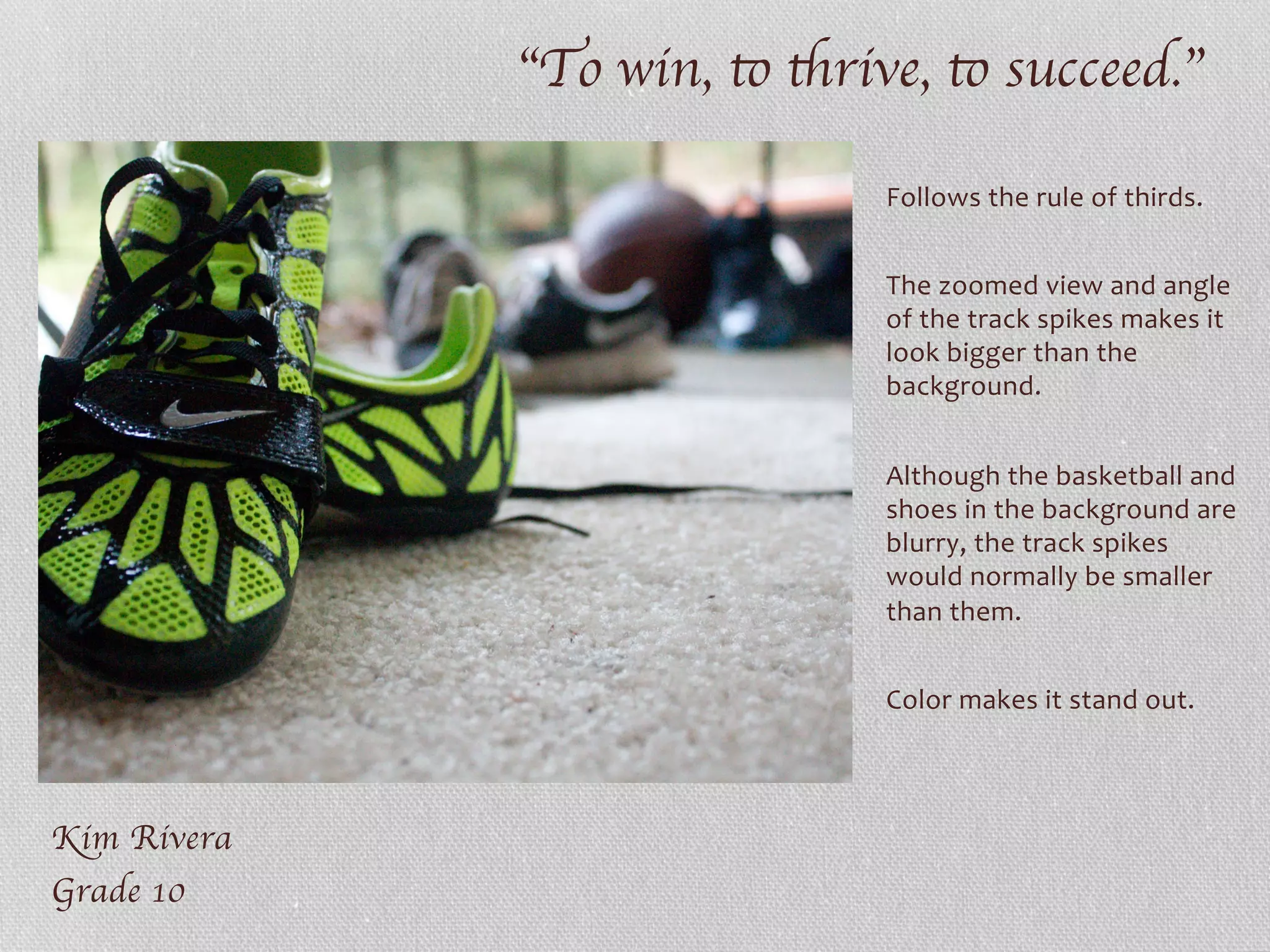 “To win, to thrive, to succeed.”	

Kim Rivera	

Grade 10	

Follows	
  the	
  rule	
  of	
  thirds.	
  
	
  
The	
  zoomed	
  view	
  and	
  angle	
  
of	
  the	
  track	
  spikes	
  makes	
  it	
  
look	
  bigger	
  than	
  the	
  
background.	
  
	
  
Although	
  the	
  basketball	
  and	
  
shoes	
  in	
  the	
  background	
  are	
  
blurry,	
  the	
  track	
  spikes	
  
would	
  normally	
  be	
  smaller	
  
than	
  them.	
  	
  
	
  
Color	
  makes	
  it	
  stand	
  out.	
  
	
  
	
  
 