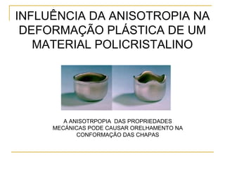 INFLUÊNCIA DA ANISOTROPIA NA
DEFORMAÇÃO PLÁSTICA DE UM
MATERIAL POLICRISTALINO
A ANISOTRPOPIA DAS PROPRIEDADES
MECÁNICAS PODE CAUSAR ORELHAMENTO NA
CONFORMAÇÃO DAS CHAPAS
 