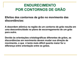 ENDURECIMENTO
POR CONTORNOS DE GRÃO
Efeitos dos contornos de grão no movimento das
discordâncias:
A desordem atômica na região de um contorno de grão resulta em
uma descontinuidade no plano de escorregamento de um grão
para outro.
Devido às orientações cristalográficas diferentes de grãos, as
discordâncias em movimento devem mudar sua direção de
movimento, o que é tanto mais difícil quanto maior for a
diferença entre orientação entre os grãos.
 
