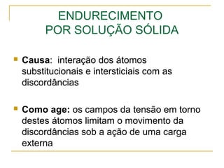 ENDURECIMENTO
POR SOLUÇÃO SÓLIDA
 Causa: interação dos átomos
substitucionais e intersticiais com as
discordâncias
 Como age: os campos da tensão em torno
destes átomos limitam o movimento da
discordâncias sob a ação de uma carga
externa
 