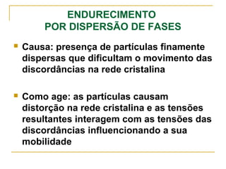 ENDURECIMENTO
POR DISPERSÃO DE FASES
 Causa: presença de partículas finamente
dispersas que dificultam o movimento das
discordâncias na rede cristalina
 Como age: as partículas causam
distorção na rede cristalina e as tensões
resultantes interagem com as tensões das
discordâncias influencionando a sua
mobilidade
 
