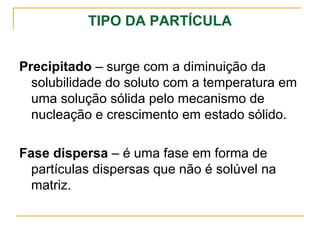 TIPO DA PARTÍCULA
Precipitado – surge com a diminuição da
solubilidade do soluto com a temperatura em
uma solução sólida pelo mecanismo de
nucleação e crescimento em estado sólido.
Fase dispersa – é uma fase em forma de
partículas dispersas que não é solúvel na
matriz.
 