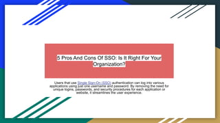 5 Pros And Cons Of SSO: Is It Right For Your
Organization?
Users that use Single Sign-On (SSO) authentication can log into various
applications using just one username and password. By removing the need for
unique logins, passwords, and security procedures for each application or
website, it streamlines the user experience.
 