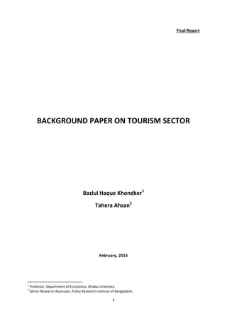 1
Final Report
BACKGROUND PAPER ON TOURISM SECTOR
Bazlul Haque Khondker1
Tahera Ahsan2
February, 2015
1
Professor, Department of Economics, Dhaka University.
2
Senior Research Associate, Policy Research Institute of Bangladesh.
 