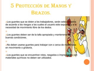 5 PROTECCIÓN DE MANOS Y
BRAZOS.
Los guantes que se doten a los trabajadores, serán seleccionados
de acuerdo a los riesgos a los cuales el usuario este expuesto y a la
necesidad de movimiento libre de los dedos.
Los guantes deben ser de la talla apropiada y mantenerse en
buenas condiciones.
No deben usarse guantes para trabajar con o cerca de maquinaria
en movimiento o giratoria.
Los guantes que se encuentran rotos, rasgados o impregnados con
materiales químicos no deben ser utilizados.