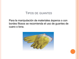 TIPOS DE GUANTES
Para la manipulación de materiales ásperos o con
bordes filosos se recomienda el uso de guantes de
cuero o lona.