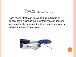 TIPOS DE GUANTES
Para revisar trabajos de soldadura o fundición
donde haya el riesgo de quemaduras con material
incandescente se recomienda el uso de guantes y
mangas resistentes al calor.