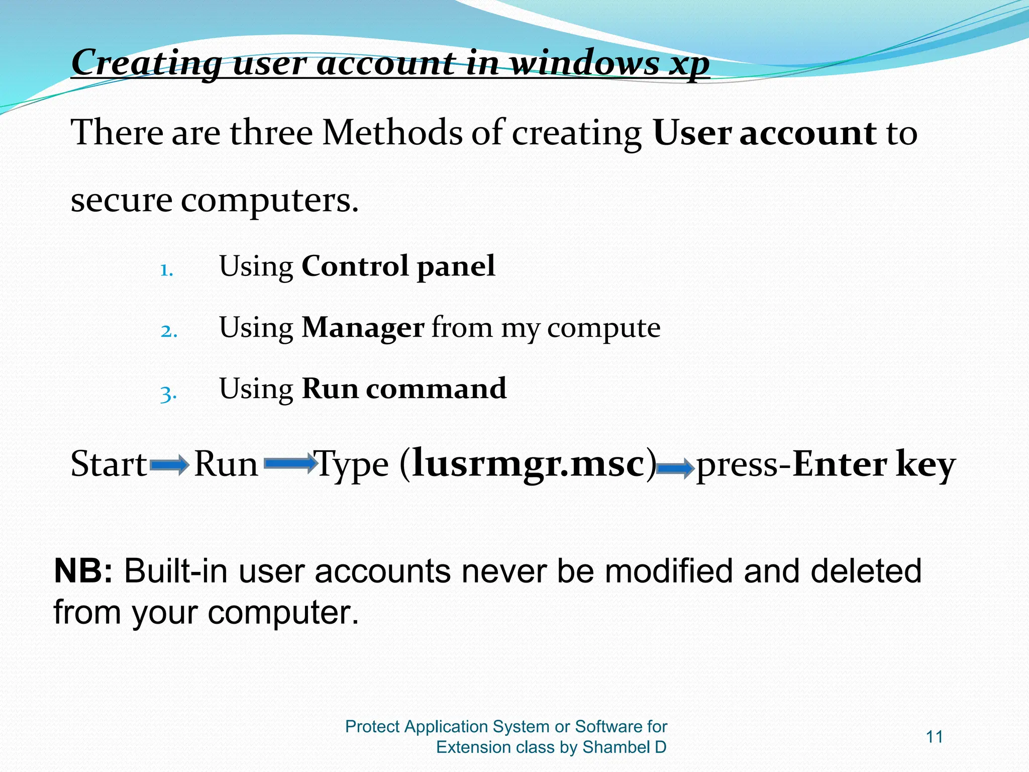 Protect Application System or Software for
Extension class by Shambel D
11
Creating user account in windows xp
There are three Methods of creating User account to
secure computers.
1. Using Control panel
2. Using Manager from my compute
3. Using Run command
Start Run Type (lusrmgr.msc) press-Enter key
NB: Built-in user accounts never be modified and deleted
from your computer.
 