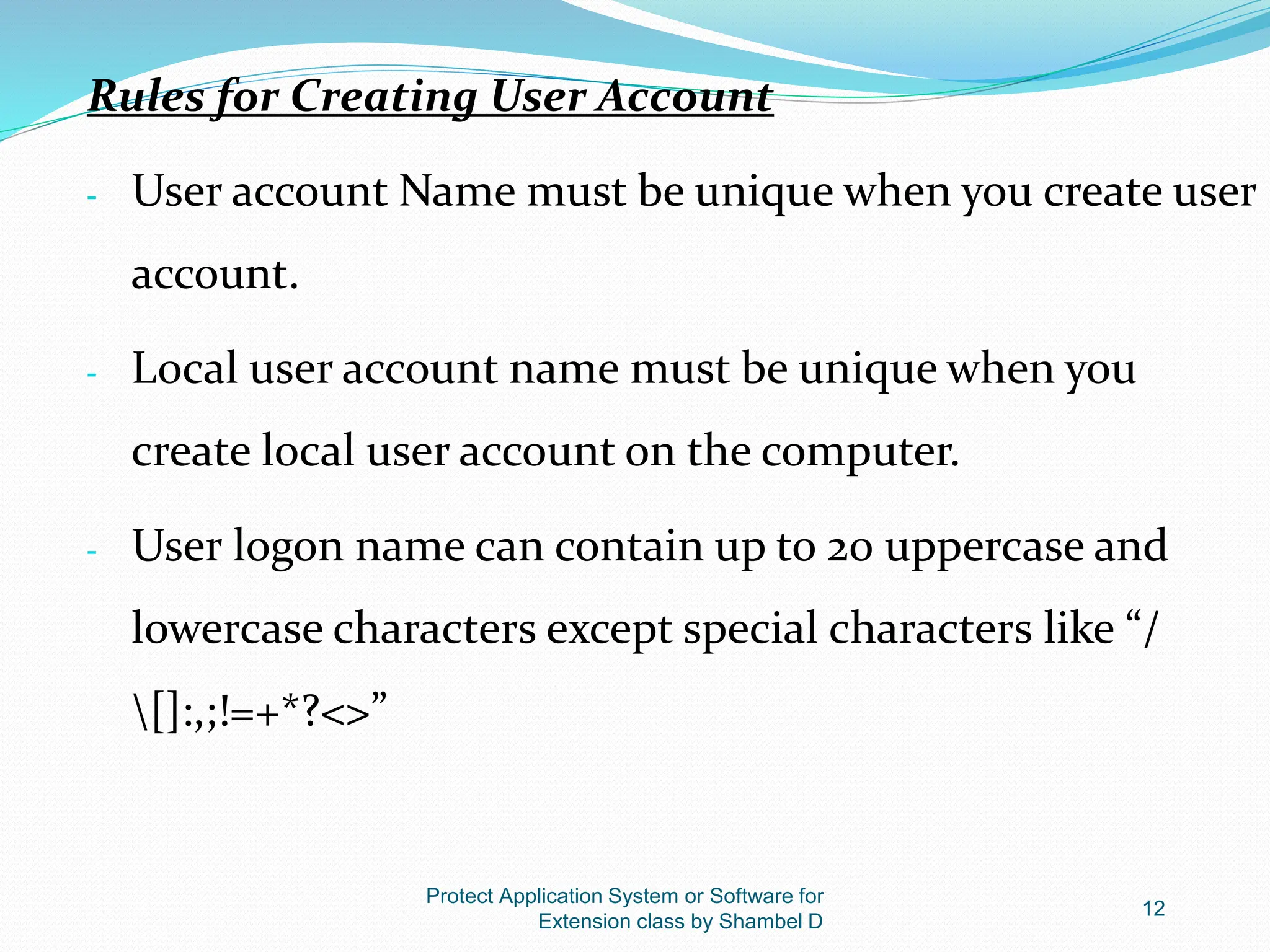 Protect Application System or Software for
Extension class by Shambel D
12
Rules for Creating User Account
- User account Name must be unique when you create user
account.
- Local user account name must be unique when you
create local user account on the computer.
- User logon name can contain up to 20 uppercase and
lowercase characters except special characters like “/
[]:,;!=+*?<>”
 