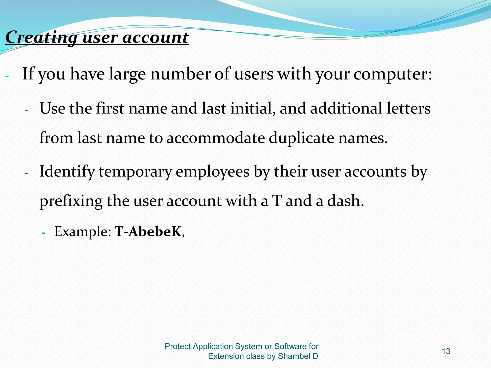 Protect Application System or Software for
Extension class by Shambel D
13
Creating user account
- If you have large number of users with your computer:
- Use the first name and last initial, and additional letters
from last name to accommodate duplicate names.
- Identify temporary employees by their user accounts by
prefixing the user account with a T and a dash.
- Example: T-AbebeK,
 