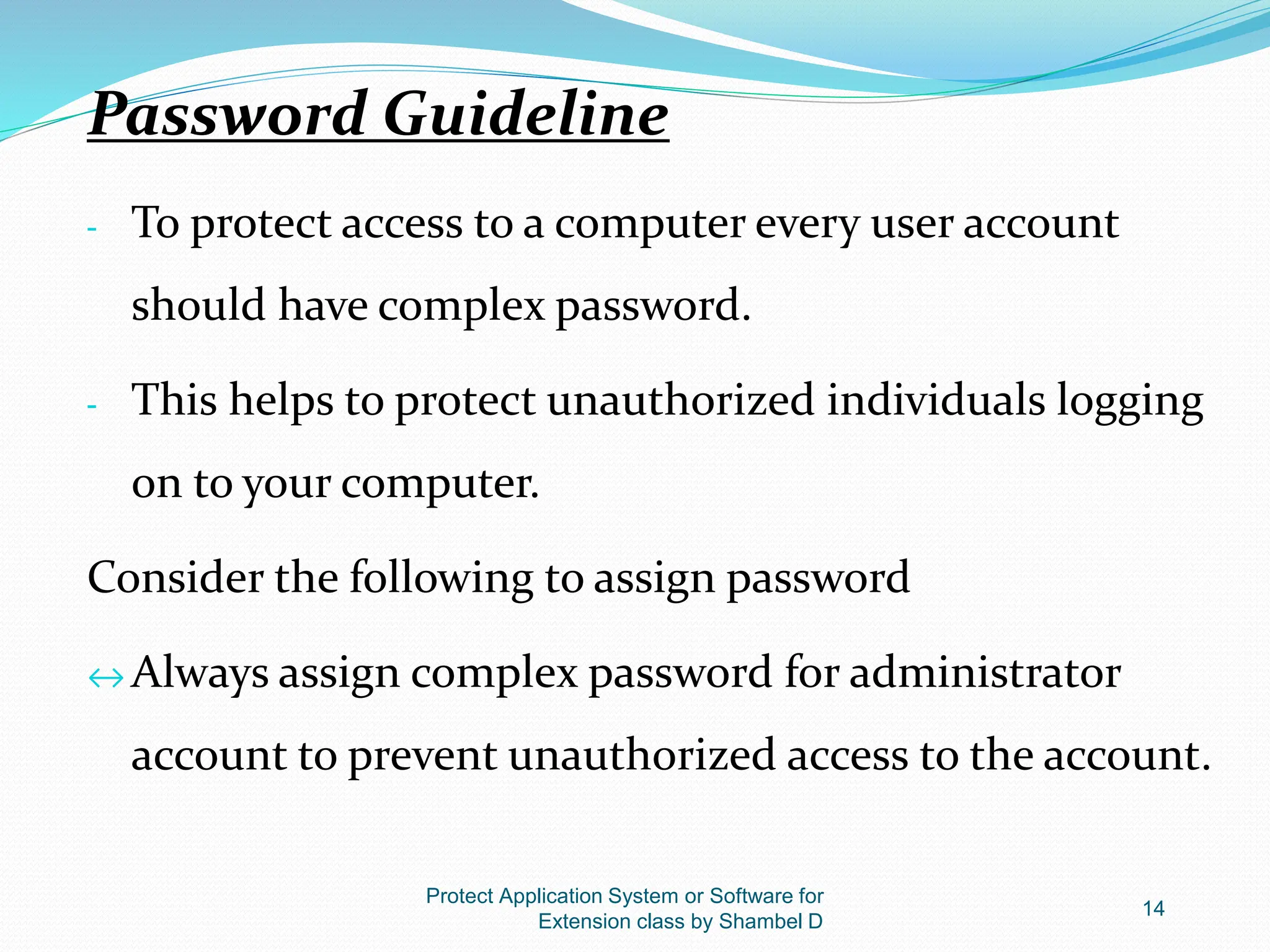Protect Application System or Software for
Extension class by Shambel D
14
Password Guideline
- To protect access to a computer every user account
should have complex password.
- This helps to protect unauthorized individuals logging
on to your computer.
Consider the following to assign password
↔ Always assign complex password for administrator
account to prevent unauthorized access to the account.
 