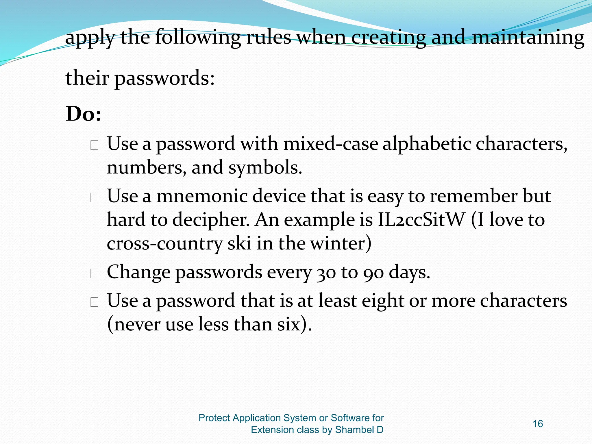 Protect Application System or Software for
Extension class by Shambel D
16
apply the following rules when creating and maintaining
their passwords:
Do:
� Use a password with mixed-case alphabetic characters,
numbers, and symbols.
� Use a mnemonic device that is easy to remember but
hard to decipher. An example is IL2ccSitW (I love to
cross-country ski in the winter)
� Change passwords every 30 to 90 days.
� Use a password that is at least eight or more characters
(never use less than six).
 