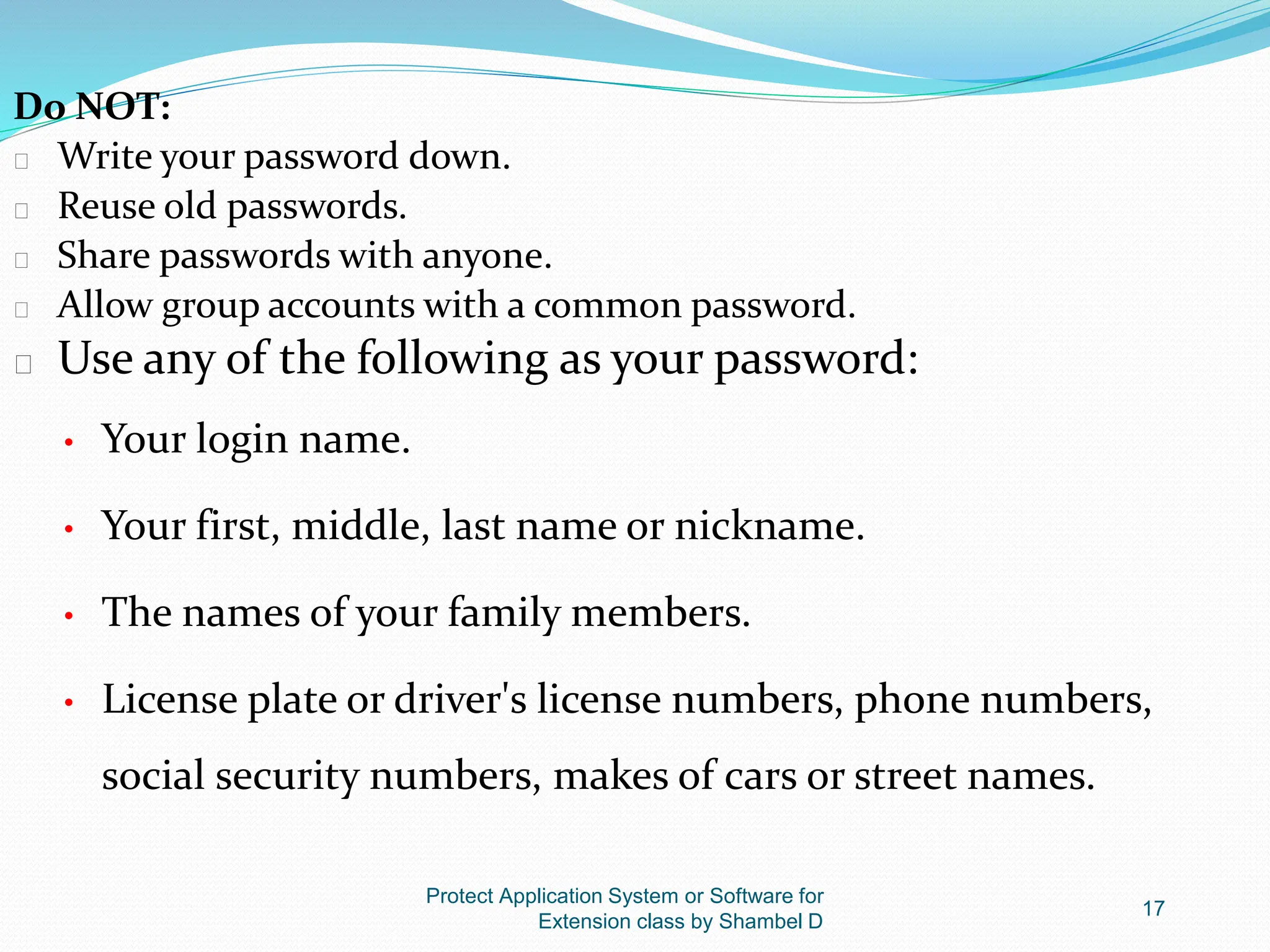 Protect Application System or Software for
Extension class by Shambel D
17
Do NOT:
� Write your password down.
� Reuse old passwords.
� Share passwords with anyone.
� Allow group accounts with a common password.
� Use any of the following as your password:
• Your login name.
• Your first, middle, last name or nickname.
• The names of your family members.
• License plate or driver's license numbers, phone numbers,
social security numbers, makes of cars or street names.
 