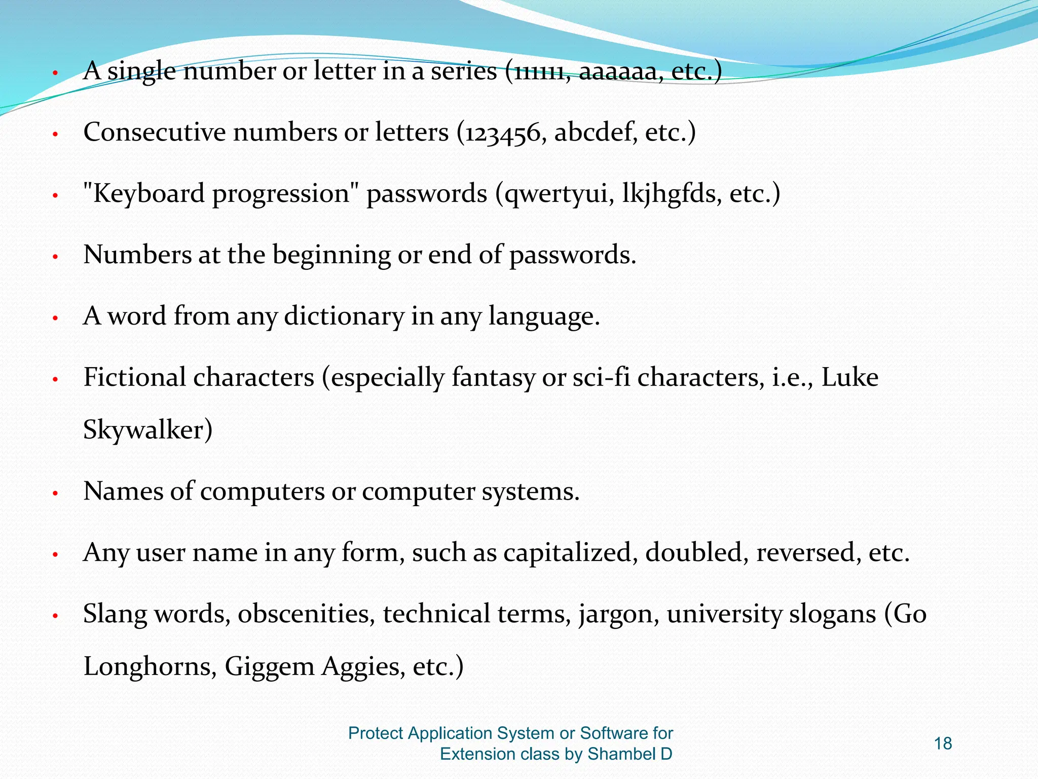 Protect Application System or Software for
Extension class by Shambel D
18
• A single number or letter in a series (111111, aaaaaa, etc.)
• Consecutive numbers or letters (123456, abcdef, etc.)
• "Keyboard progression" passwords (qwertyui, lkjhgfds, etc.)
• Numbers at the beginning or end of passwords.
• A word from any dictionary in any language.
• Fictional characters (especially fantasy or sci-fi characters, i.e., Luke
Skywalker)
• Names of computers or computer systems.
• Any user name in any form, such as capitalized, doubled, reversed, etc.
• Slang words, obscenities, technical terms, jargon, university slogans (Go
Longhorns, Giggem Aggies, etc.)
 