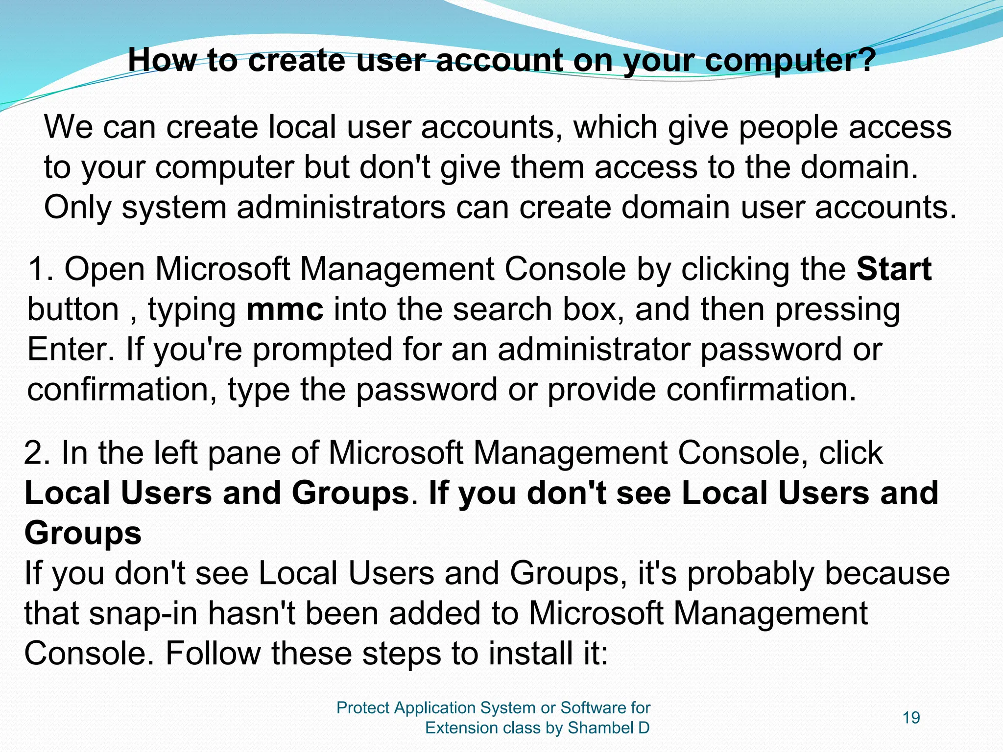 Protect Application System or Software for
Extension class by Shambel D
19
How to create user account on your computer?
We can create local user accounts, which give people access
to your computer but don't give them access to the domain.
Only system administrators can create domain user accounts.
1. Open Microsoft Management Console by clicking the Start
button , typing mmc into the search box, and then pressing
Enter. If you're prompted for an administrator password or
confirmation, type the password or provide confirmation.
2. In the left pane of Microsoft Management Console, click
Local Users and Groups. If you don't see Local Users and
Groups
If you don't see Local Users and Groups, it's probably because
that snap-in hasn't been added to Microsoft Management
Console. Follow these steps to install it:
 