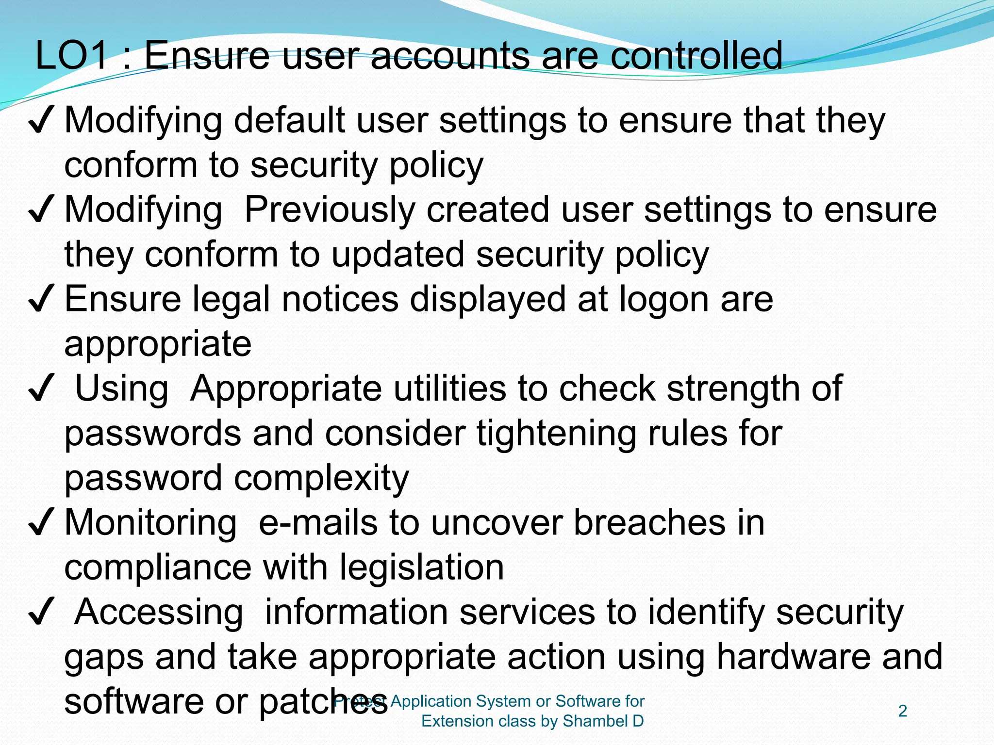 Protect Application System or Software for
Extension class by Shambel D
2
LO1 : Ensure user accounts are controlled
✔ Modifying default user settings to ensure that they
conform to security policy
✔ Modifying Previously created user settings to ensure
they conform to updated security policy
✔ Ensure legal notices displayed at logon are
appropriate
✔ Using Appropriate utilities to check strength of
passwords and consider tightening rules for
password complexity
✔ Monitoring e-mails to uncover breaches in
compliance with legislation
✔ Accessing information services to identify security
gaps and take appropriate action using hardware and
software or patches
 