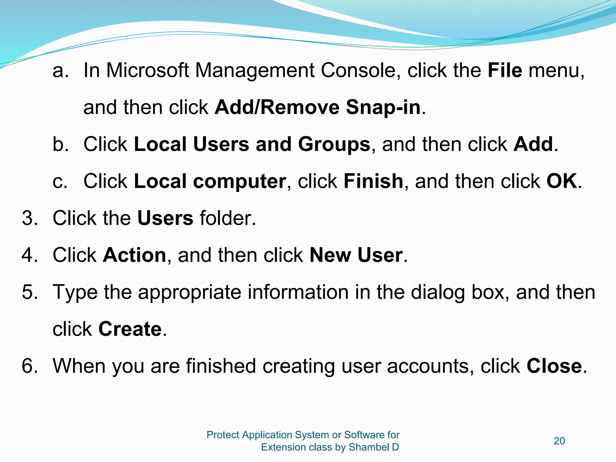Protect Application System or Software for
Extension class by Shambel D
20
a. In Microsoft Management Console, click the File menu,
and then click Add/Remove Snap-in.
b. Click Local Users and Groups, and then click Add.
c. Click Local computer, click Finish, and then click OK.
3. Click the Users folder.
4. Click Action, and then click New User.
5. Type the appropriate information in the dialog box, and then
click Create.
6. When you are finished creating user accounts, click Close.
 