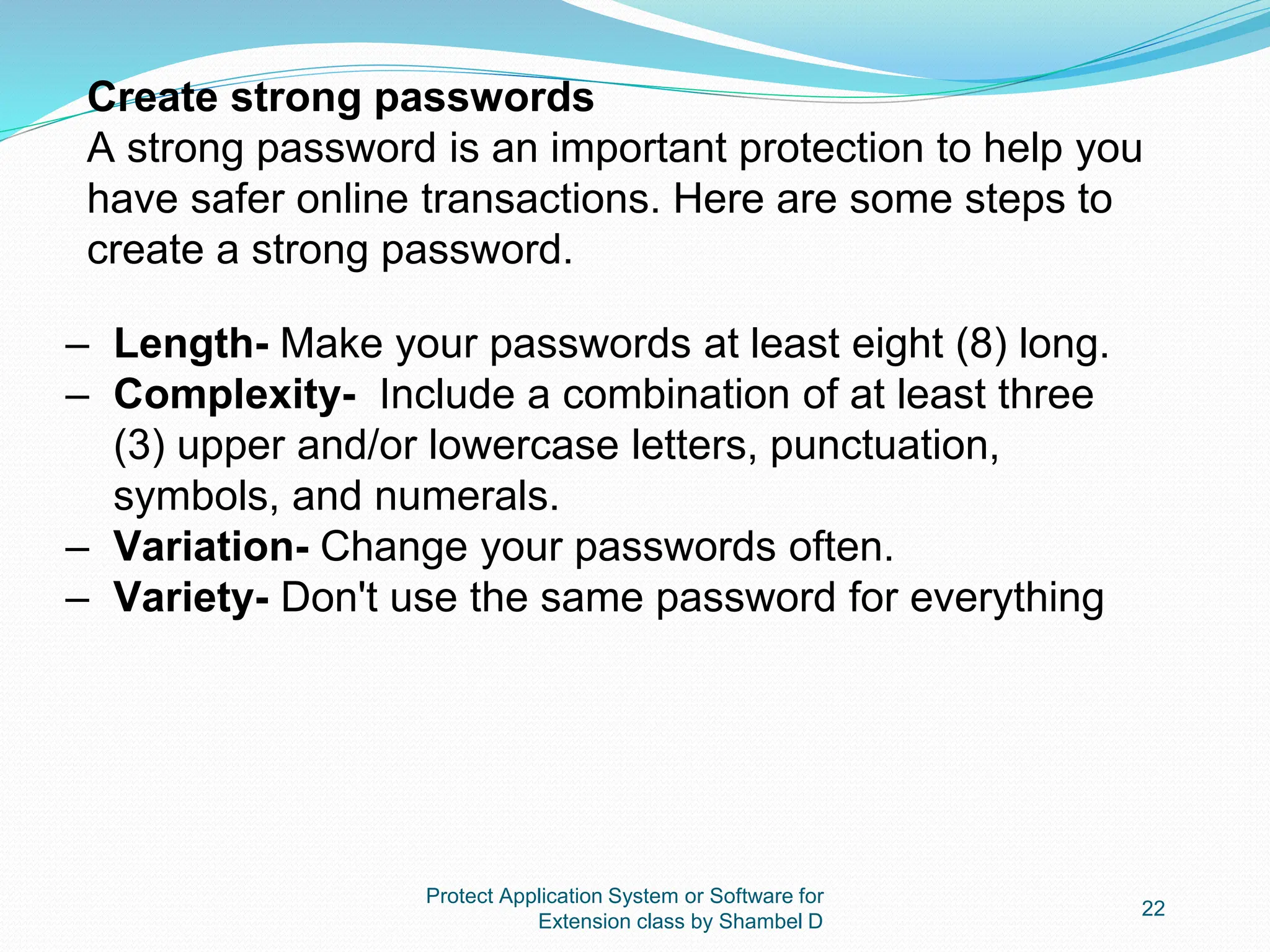 Protect Application System or Software for
Extension class by Shambel D
22
Create strong passwords
A strong password is an important protection to help you
have safer online transactions. Here are some steps to
create a strong password.
– Length- Make your passwords at least eight (8) long.
– Complexity- Include a combination of at least three
(3) upper and/or lowercase letters, punctuation,
symbols, and numerals.
– Variation- Change your passwords often.
– Variety- Don't use the same password for everything
 