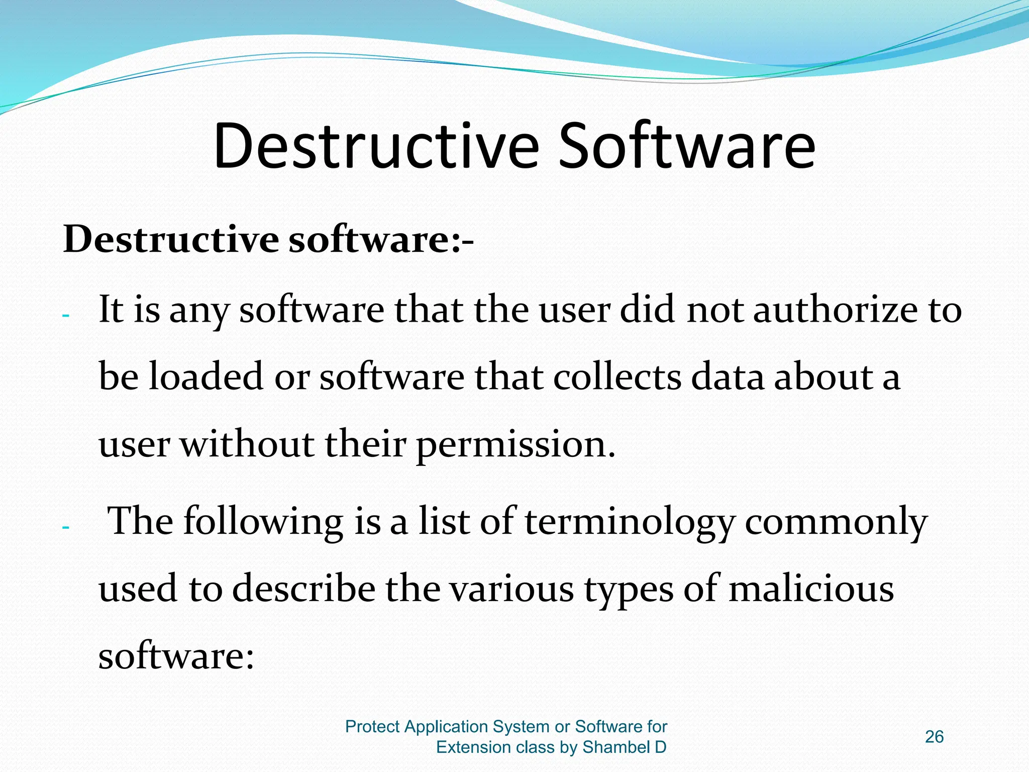 Destructive Software
Destructive software:-
- It is any software that the user did not authorize to
be loaded or software that collects data about a
user without their permission.
- The following is a list of terminology commonly
used to describe the various types of malicious
software:
Protect Application System or Software for
Extension class by Shambel D
26
 