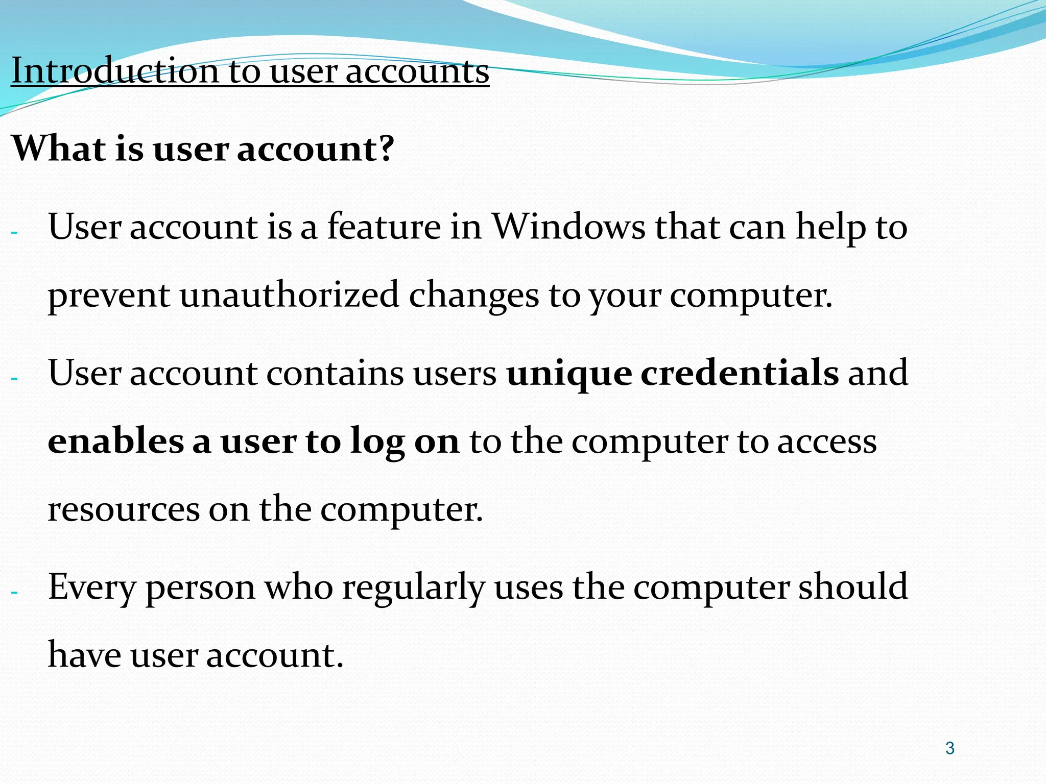 3
Introduction to user accounts
What is user account?
- User account is a feature in Windows that can help to
prevent unauthorized changes to your computer.
- User account contains users unique credentials and
enables a user to log on to the computer to access
resources on the computer.
- Every person who regularly uses the computer should
have user account.
 