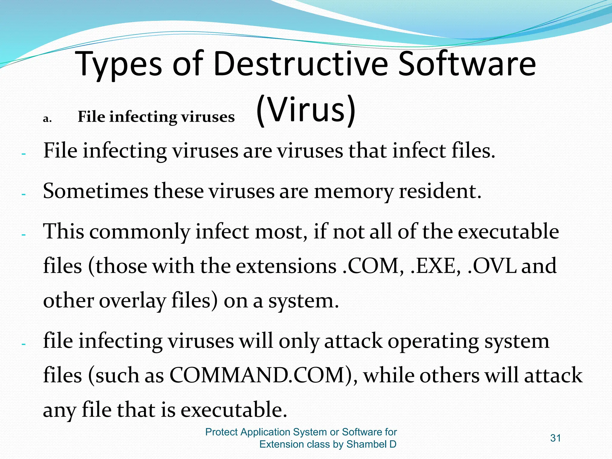 Types of Destructive Software
(Virus)
a. File infecting viruses
- File infecting viruses are viruses that infect files.
- Sometimes these viruses are memory resident.
- This commonly infect most, if not all of the executable
files (those with the extensions .COM, .EXE, .OVL and
other overlay files) on a system.
- file infecting viruses will only attack operating system
files (such as COMMAND.COM), while others will attack
any file that is executable.
Protect Application System or Software for
Extension class by Shambel D
31
 
