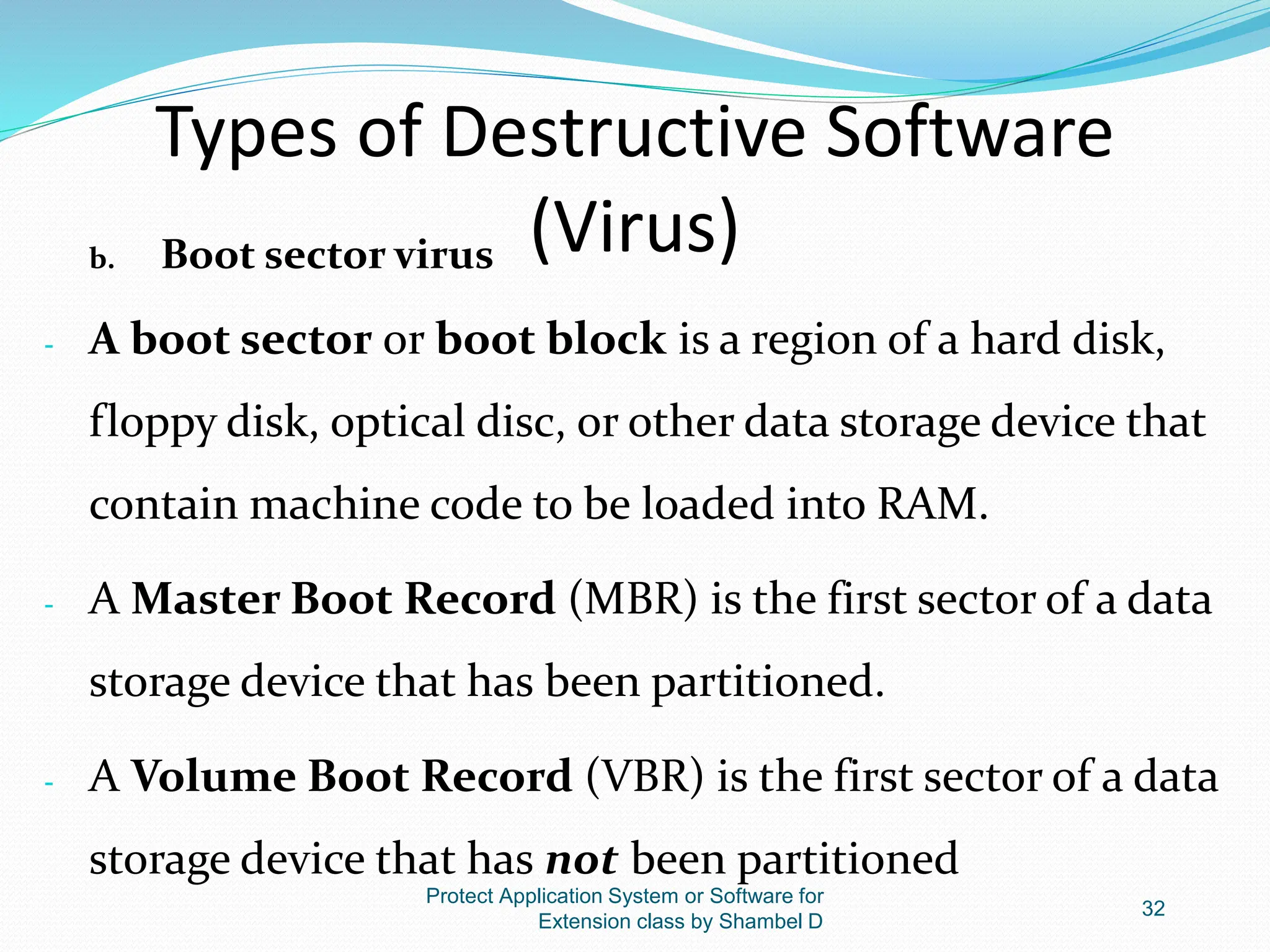 Types of Destructive Software
(Virus)
b. Boot sector virus
- A boot sector or boot block is a region of a hard disk,
floppy disk, optical disc, or other data storage device that
contain machine code to be loaded into RAM.
- A Master Boot Record (MBR) is the first sector of a data
storage device that has been partitioned.
- A Volume Boot Record (VBR) is the first sector of a data
storage device that has not been partitioned
Protect Application System or Software for
Extension class by Shambel D
32
 