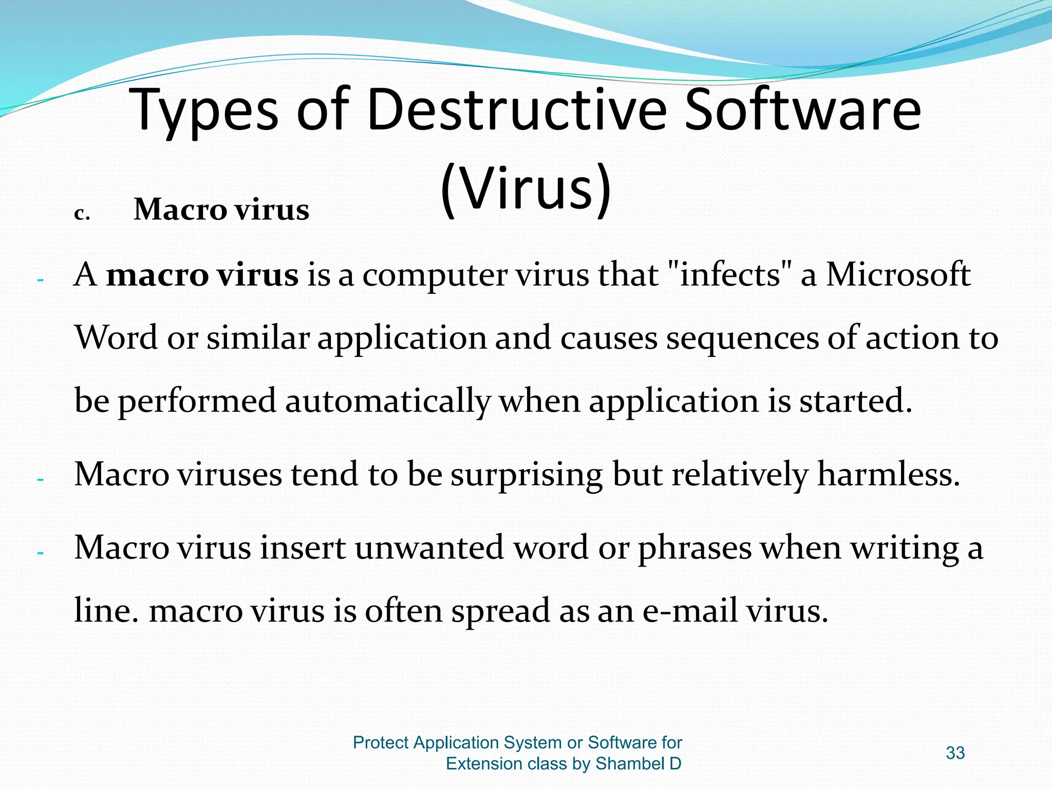 Types of Destructive Software
(Virus)
c. Macro virus
- A macro virus is a computer virus that "infects" a Microsoft
Word or similar application and causes sequences of action to
be performed automatically when application is started.
- Macro viruses tend to be surprising but relatively harmless.
- Macro virus insert unwanted word or phrases when writing a
line. macro virus is often spread as an e-mail virus.
Protect Application System or Software for
Extension class by Shambel D
33
 