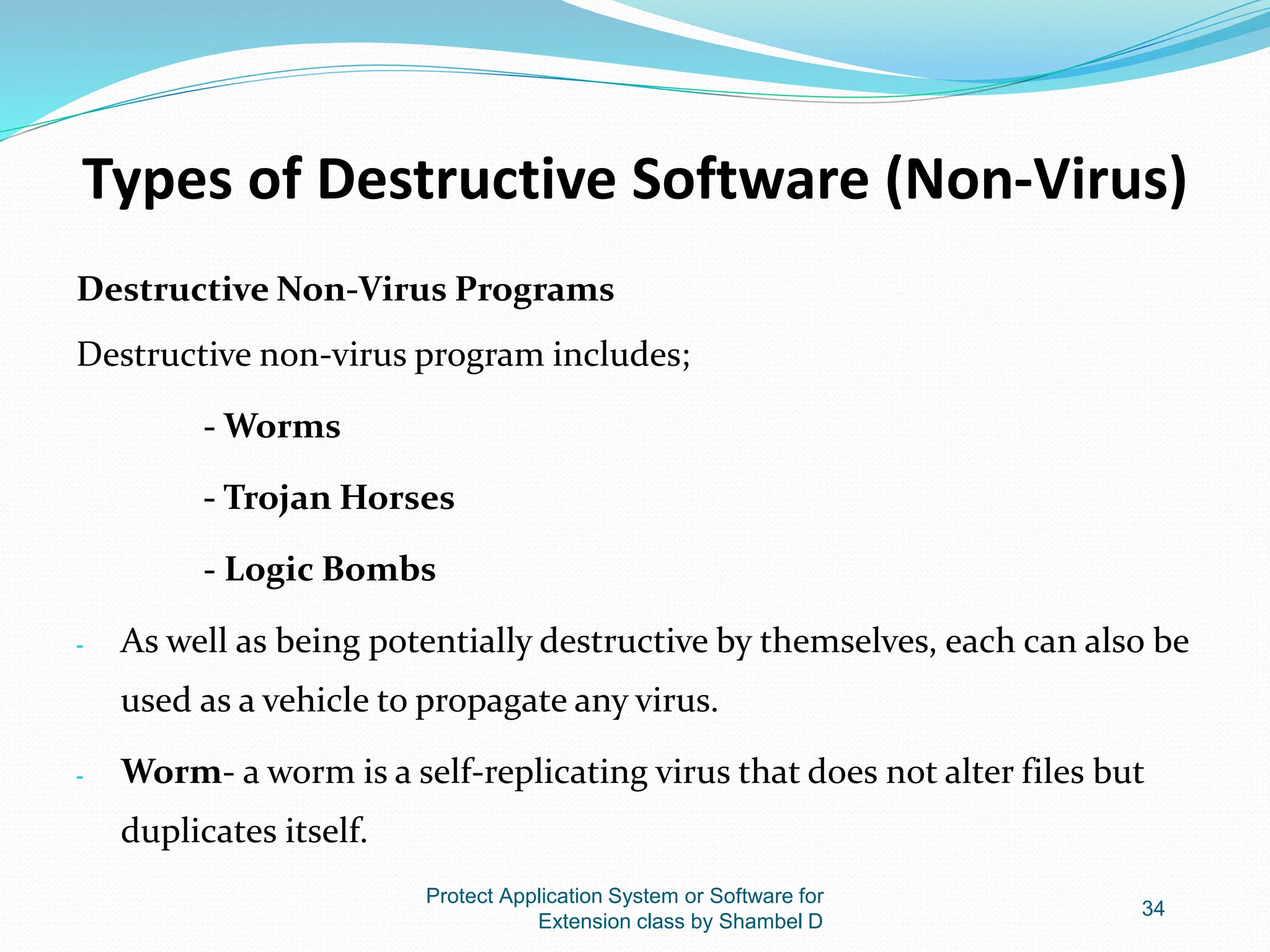 Types of Destructive Software (Non-Virus)
Destructive Non-Virus Programs
Destructive non-virus program includes;
- Worms
- Trojan Horses
- Logic Bombs
- As well as being potentially destructive by themselves, each can also be
used as a vehicle to propagate any virus.
- Worm- a worm is a self-replicating virus that does not alter files but
duplicates itself.
Protect Application System or Software for
Extension class by Shambel D
34
 
