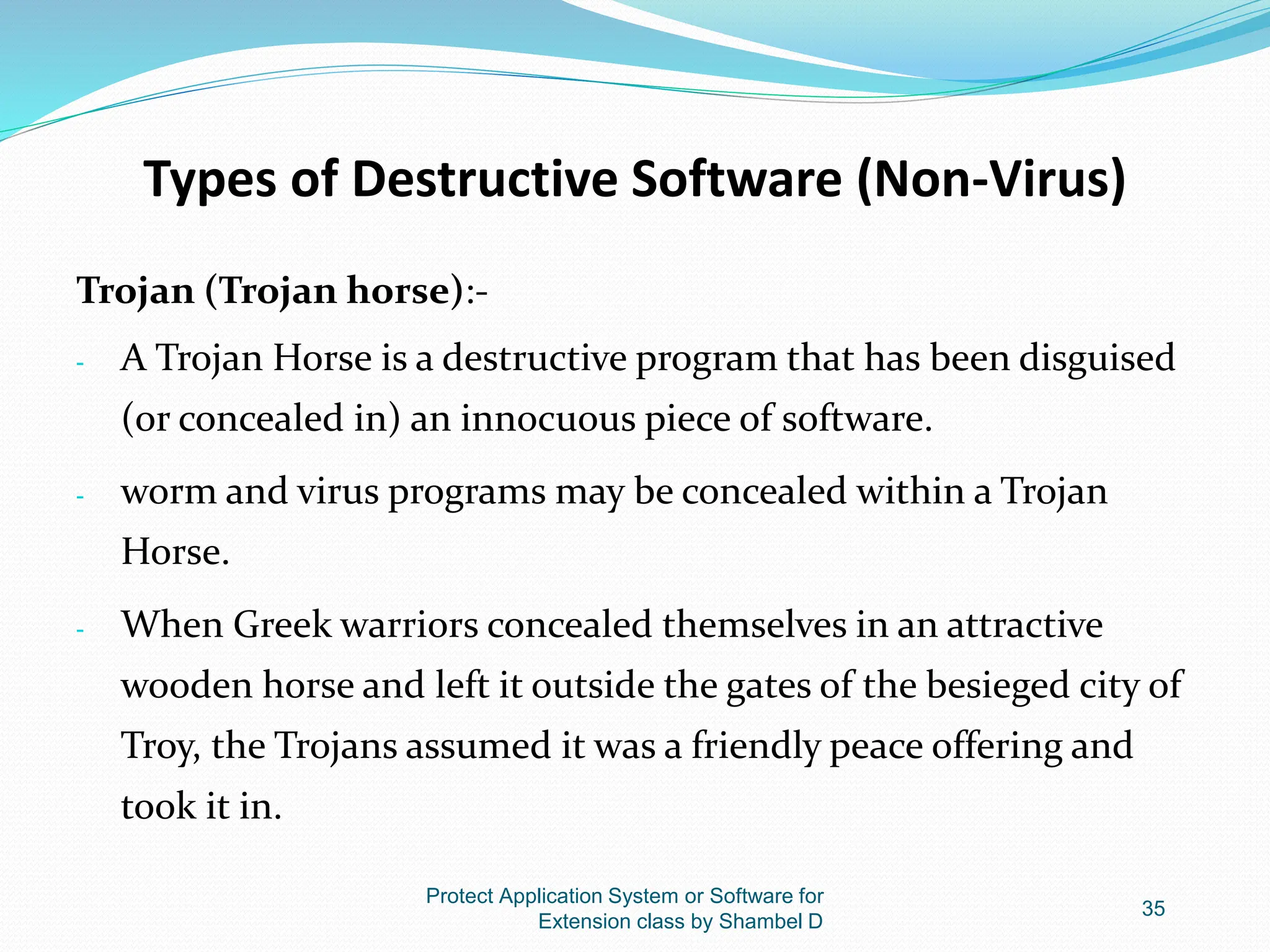Types of Destructive Software (Non-Virus)
Trojan (Trojan horse):-
- A Trojan Horse is a destructive program that has been disguised
(or concealed in) an innocuous piece of software.
- worm and virus programs may be concealed within a Trojan
Horse.
- When Greek warriors concealed themselves in an attractive
wooden horse and left it outside the gates of the besieged city of
Troy, the Trojans assumed it was a friendly peace offering and
took it in.
Protect Application System or Software for
Extension class by Shambel D
35
 