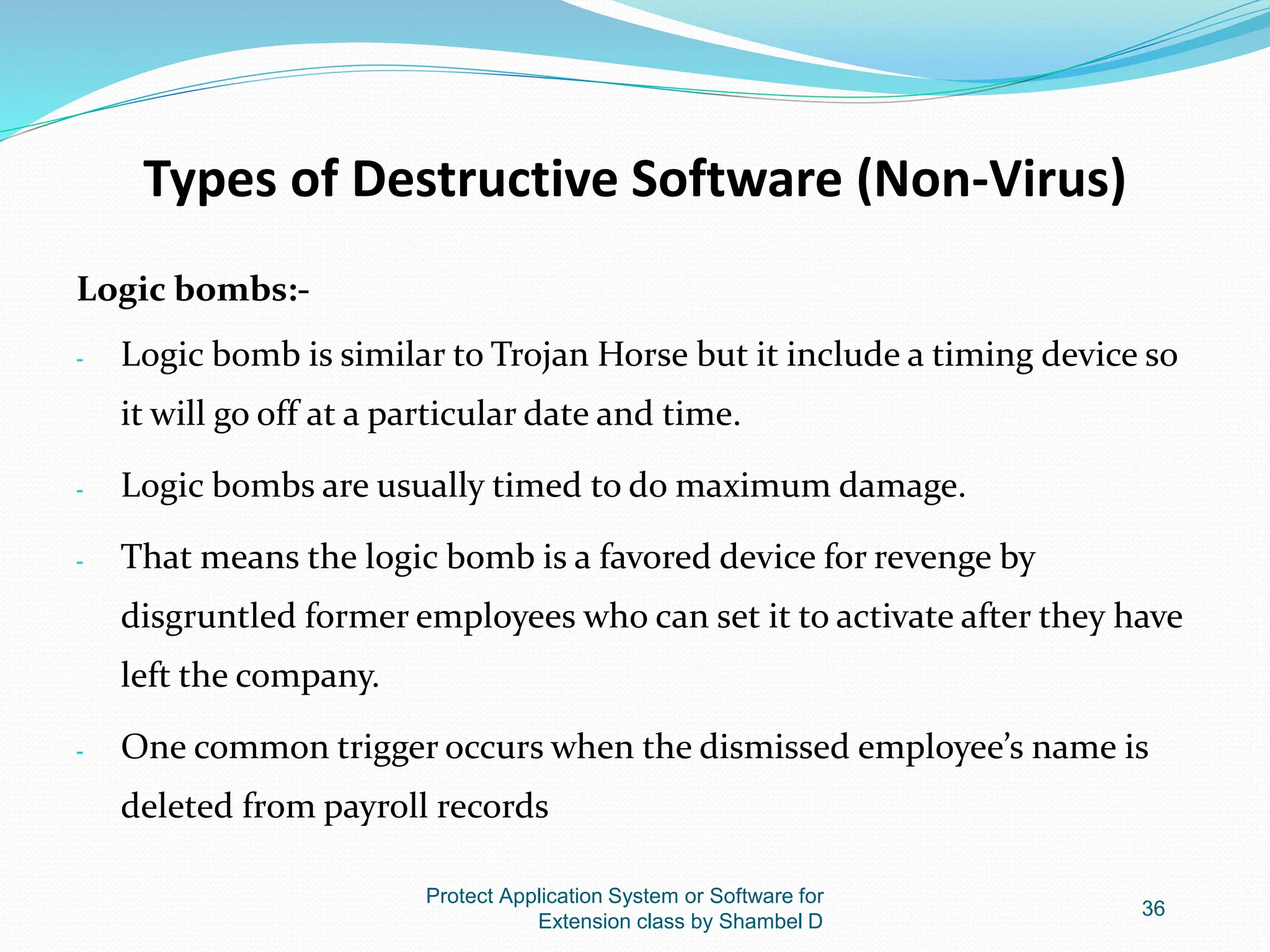 Types of Destructive Software (Non-Virus)
Logic bombs:-
- Logic bomb is similar to Trojan Horse but it include a timing device so
it will go off at a particular date and time.
- Logic bombs are usually timed to do maximum damage.
- That means the logic bomb is a favored device for revenge by
disgruntled former employees who can set it to activate after they have
left the company.
- One common trigger occurs when the dismissed employee’s name is
deleted from payroll records
Protect Application System or Software for
Extension class by Shambel D
36
 