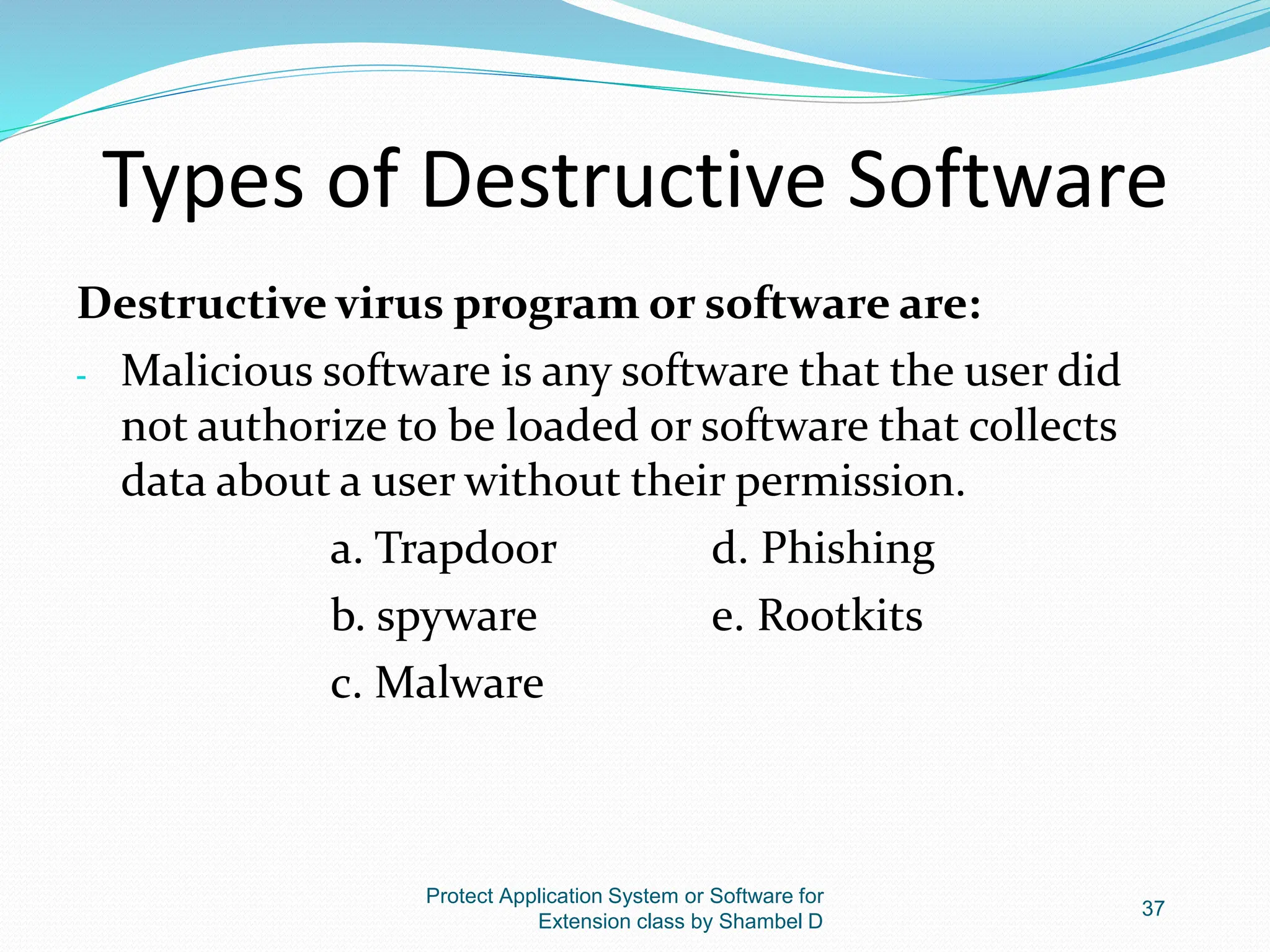 Types of Destructive Software
Destructive virus program or software are:
- Malicious software is any software that the user did
not authorize to be loaded or software that collects
data about a user without their permission.
a. Trapdoor d. Phishing
b. spyware e. Rootkits
c. Malware
Protect Application System or Software for
Extension class by Shambel D
37
 