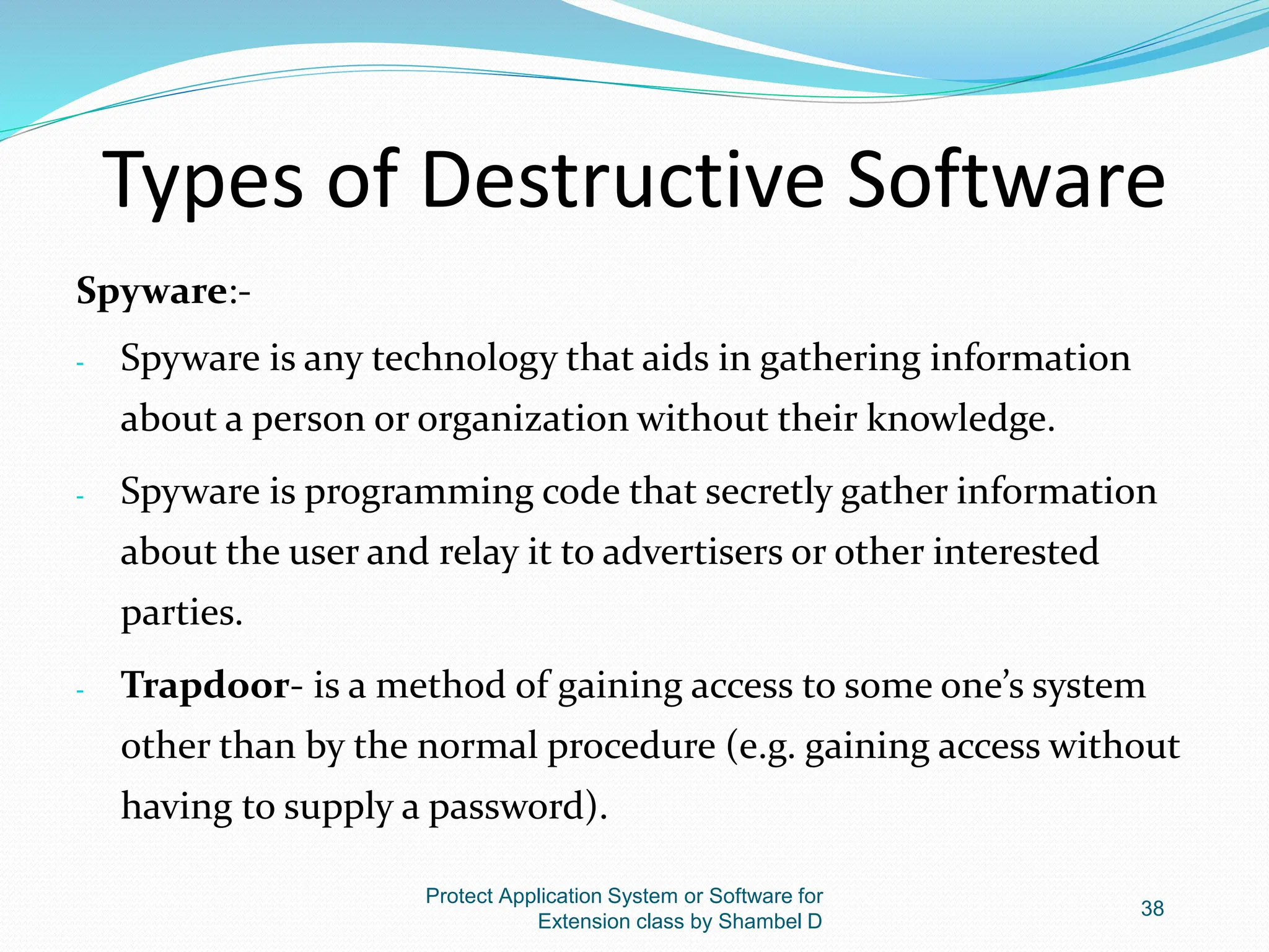 Types of Destructive Software
Spyware:-
- Spyware is any technology that aids in gathering information
about a person or organization without their knowledge.
- Spyware is programming code that secretly gather information
about the user and relay it to advertisers or other interested
parties.
- Trapdoor- is a method of gaining access to some one’s system
other than by the normal procedure (e.g. gaining access without
having to supply a password).
Protect Application System or Software for
Extension class by Shambel D
38
 