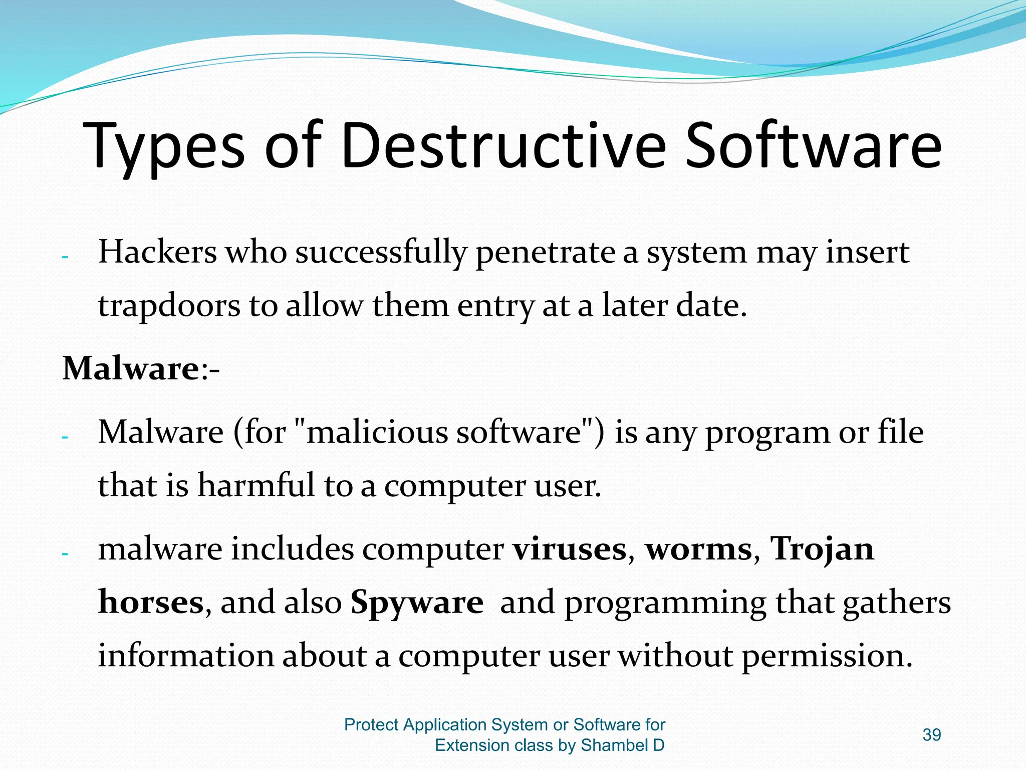 Types of Destructive Software
- Hackers who successfully penetrate a system may insert
trapdoors to allow them entry at a later date.
Malware:-
- Malware (for "malicious software") is any program or file
that is harmful to a computer user.
- malware includes computer viruses, worms, Trojan
horses, and also Spyware and programming that gathers
information about a computer user without permission.
Protect Application System or Software for
Extension class by Shambel D
39
 