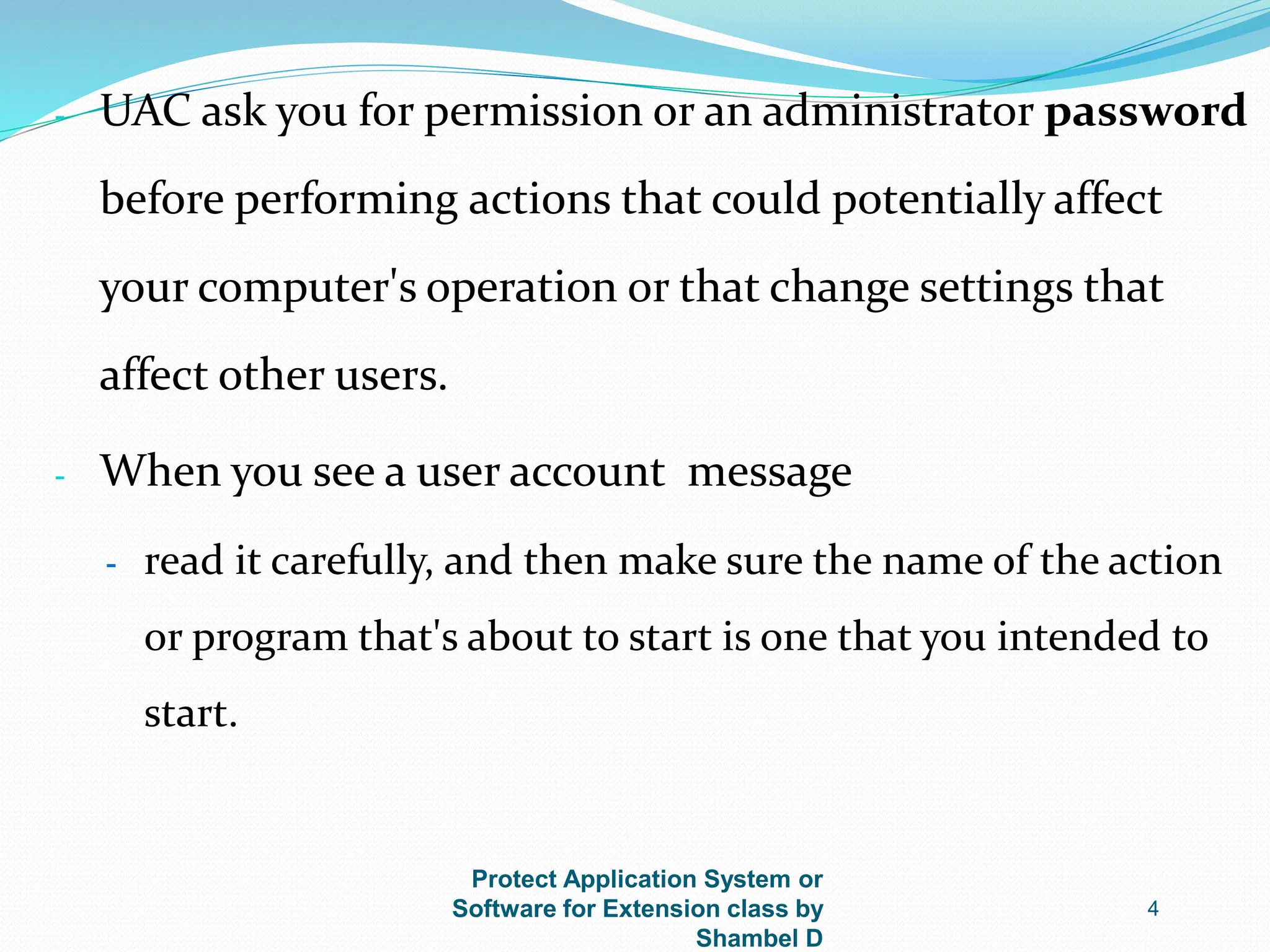 Protect Application System or
Software for Extension class by
Shambel D
4
- UAC ask you for permission or an administrator password
before performing actions that could potentially affect
your computer's operation or that change settings that
affect other users.
- When you see a user account message
- read it carefully, and then make sure the name of the action
or program that's about to start is one that you intended to
start.
 