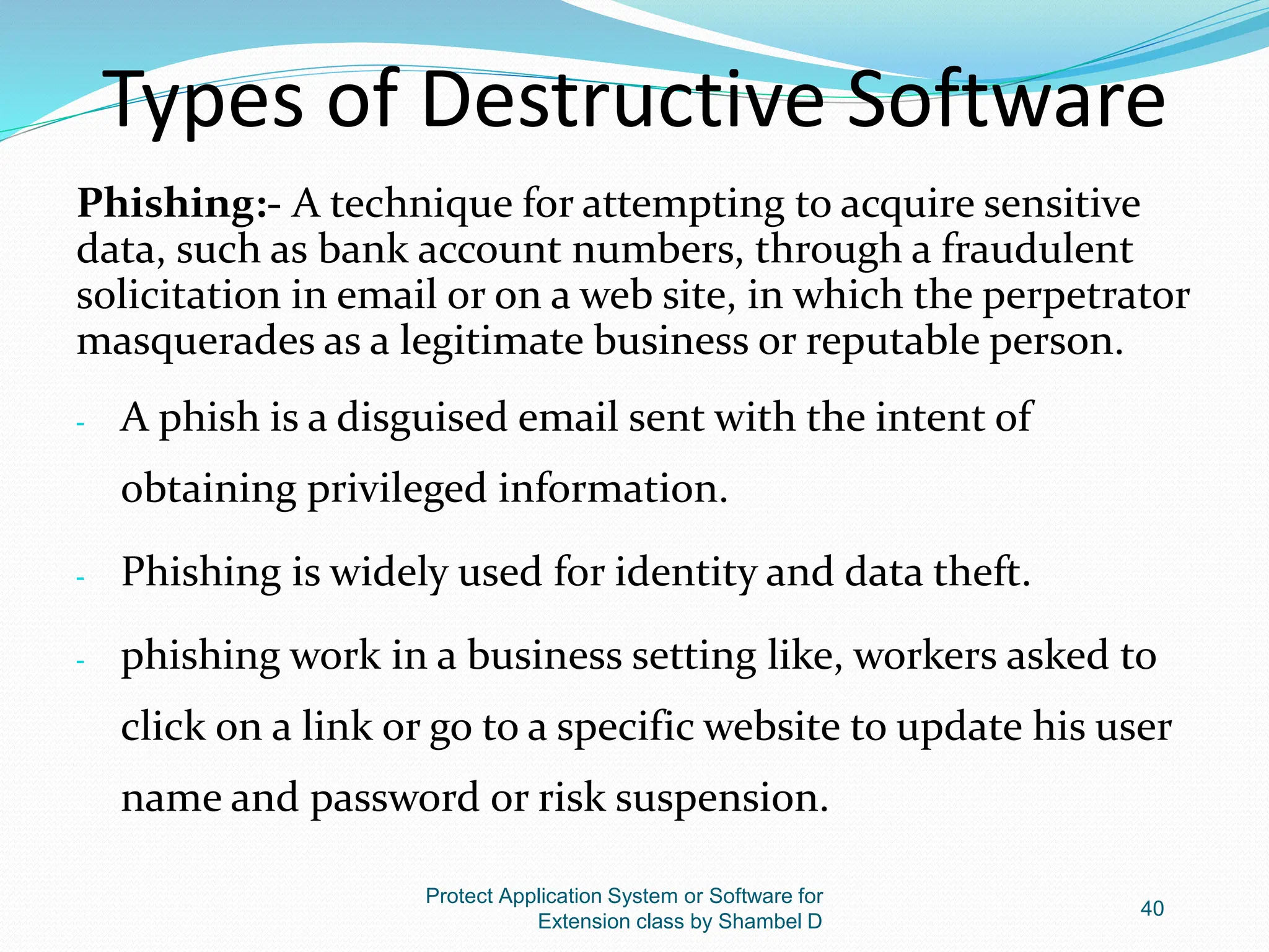Types of Destructive Software
Phishing:- A technique for attempting to acquire sensitive
data, such as bank account numbers, through a fraudulent
solicitation in email or on a web site, in which the perpetrator
masquerades as a legitimate business or reputable person.
- A phish is a disguised email sent with the intent of
obtaining privileged information.
- Phishing is widely used for identity and data theft.
- phishing work in a business setting like, workers asked to
click on a link or go to a specific website to update his user
name and password or risk suspension.
Protect Application System or Software for
Extension class by Shambel D
40
 