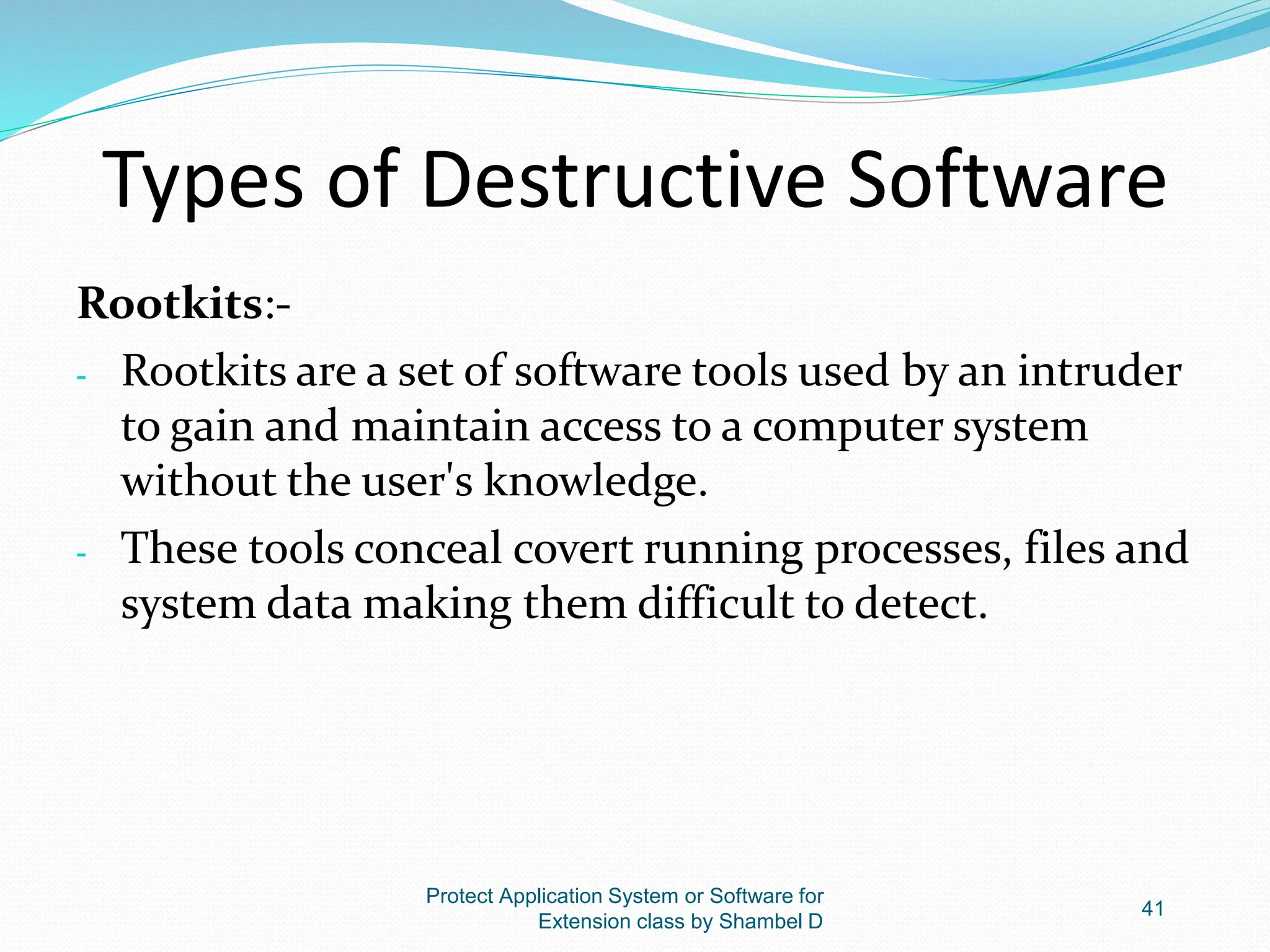 Types of Destructive Software
Rootkits:-
- Rootkits are a set of software tools used by an intruder
to gain and maintain access to a computer system
without the user's knowledge.
- These tools conceal covert running processes, files and
system data making them difficult to detect.
Protect Application System or Software for
Extension class by Shambel D
41
 