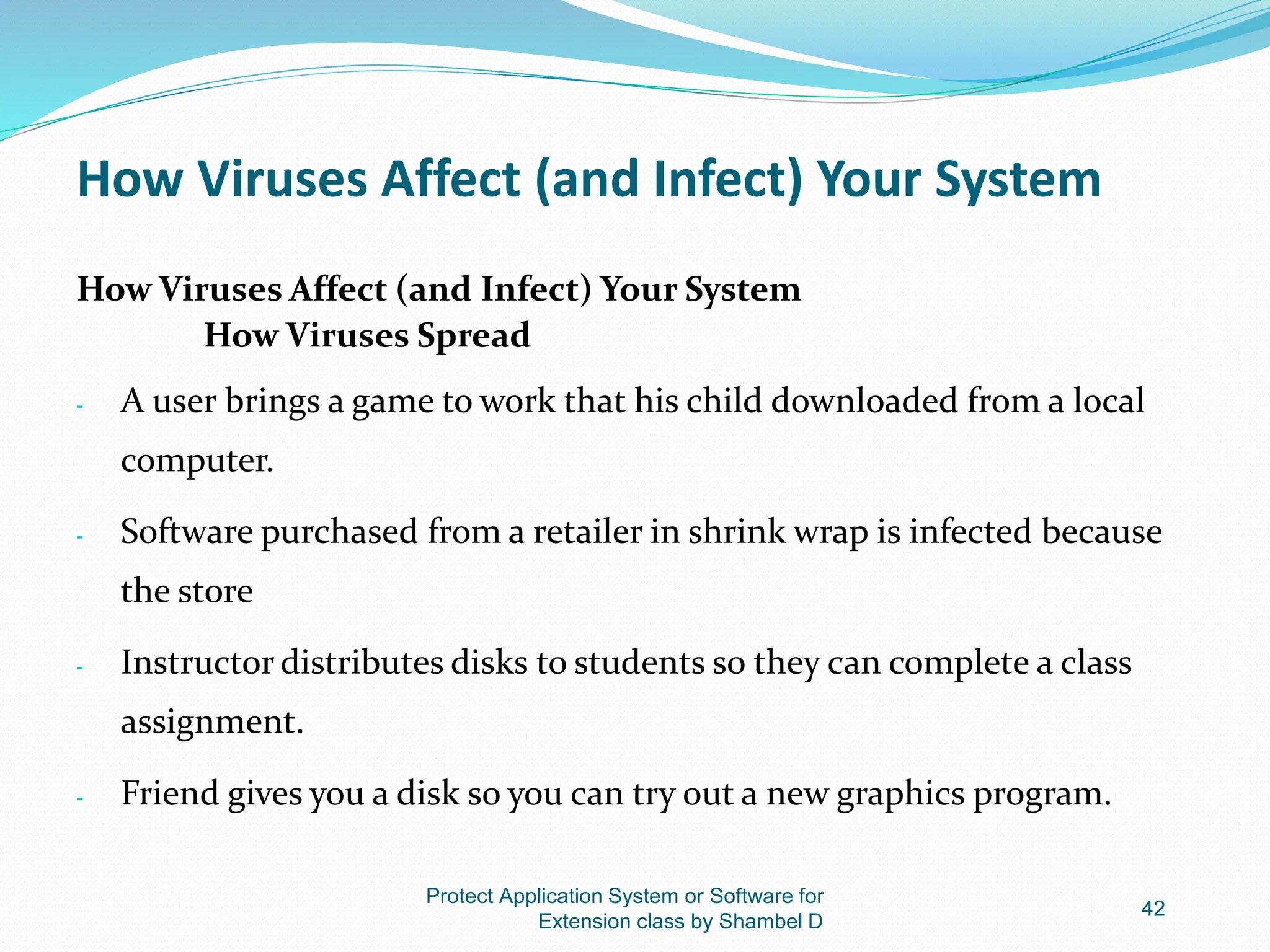 How Viruses Affect (and Infect) Your System
How Viruses Affect (and Infect) Your System
How Viruses Spread
- A user brings a game to work that his child downloaded from a local
computer.
- Software purchased from a retailer in shrink wrap is infected because
the store
- Instructor distributes disks to students so they can complete a class
assignment.
- Friend gives you a disk so you can try out a new graphics program.
Protect Application System or Software for
Extension class by Shambel D
42
 