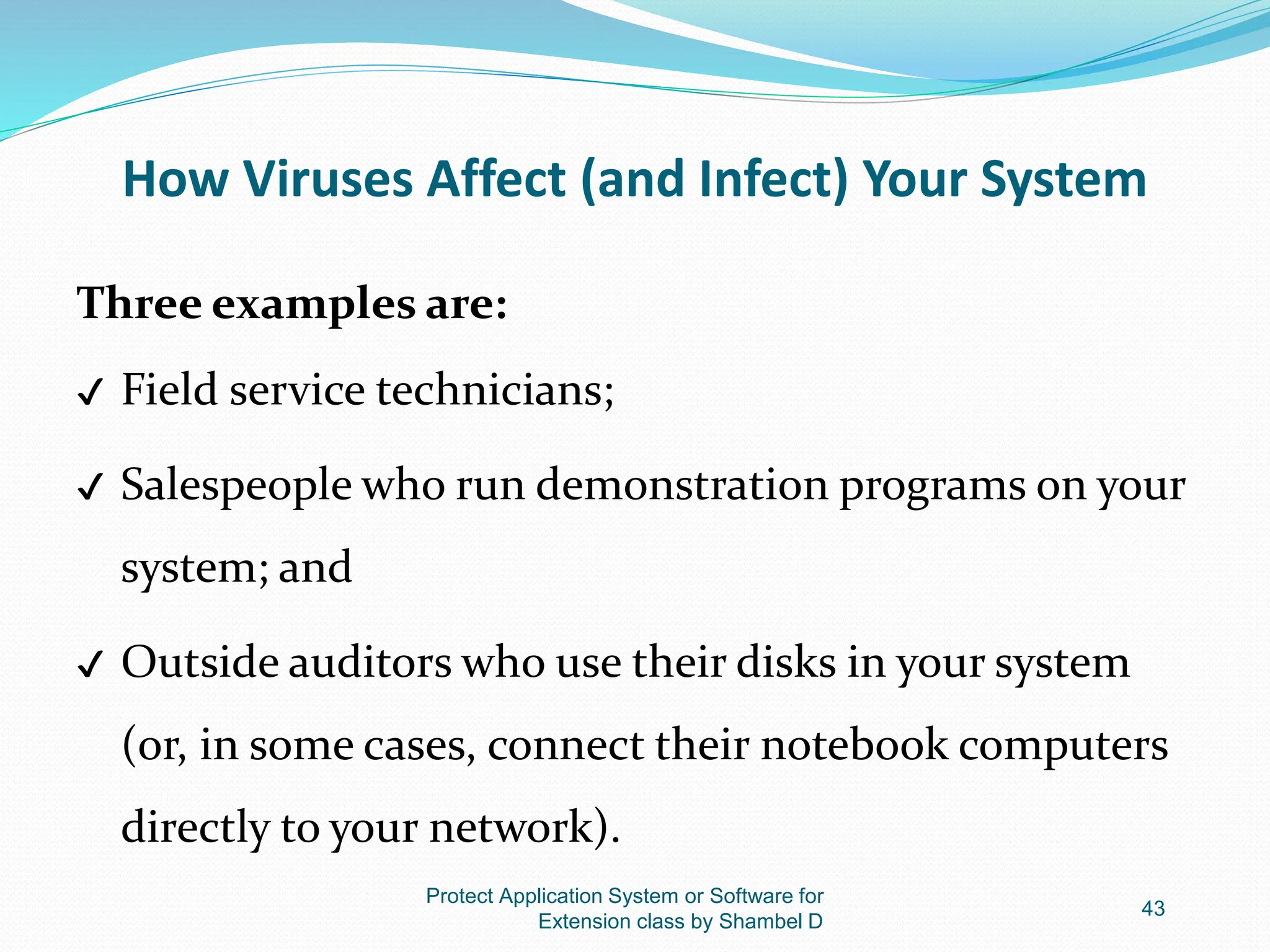 How Viruses Affect (and Infect) Your System
Three examples are:
✔ Field service technicians;
✔ Salespeople who run demonstration programs on your
system; and
✔ Outside auditors who use their disks in your system
(or, in some cases, connect their notebook computers
directly to your network).
Protect Application System or Software for
Extension class by Shambel D
43
 