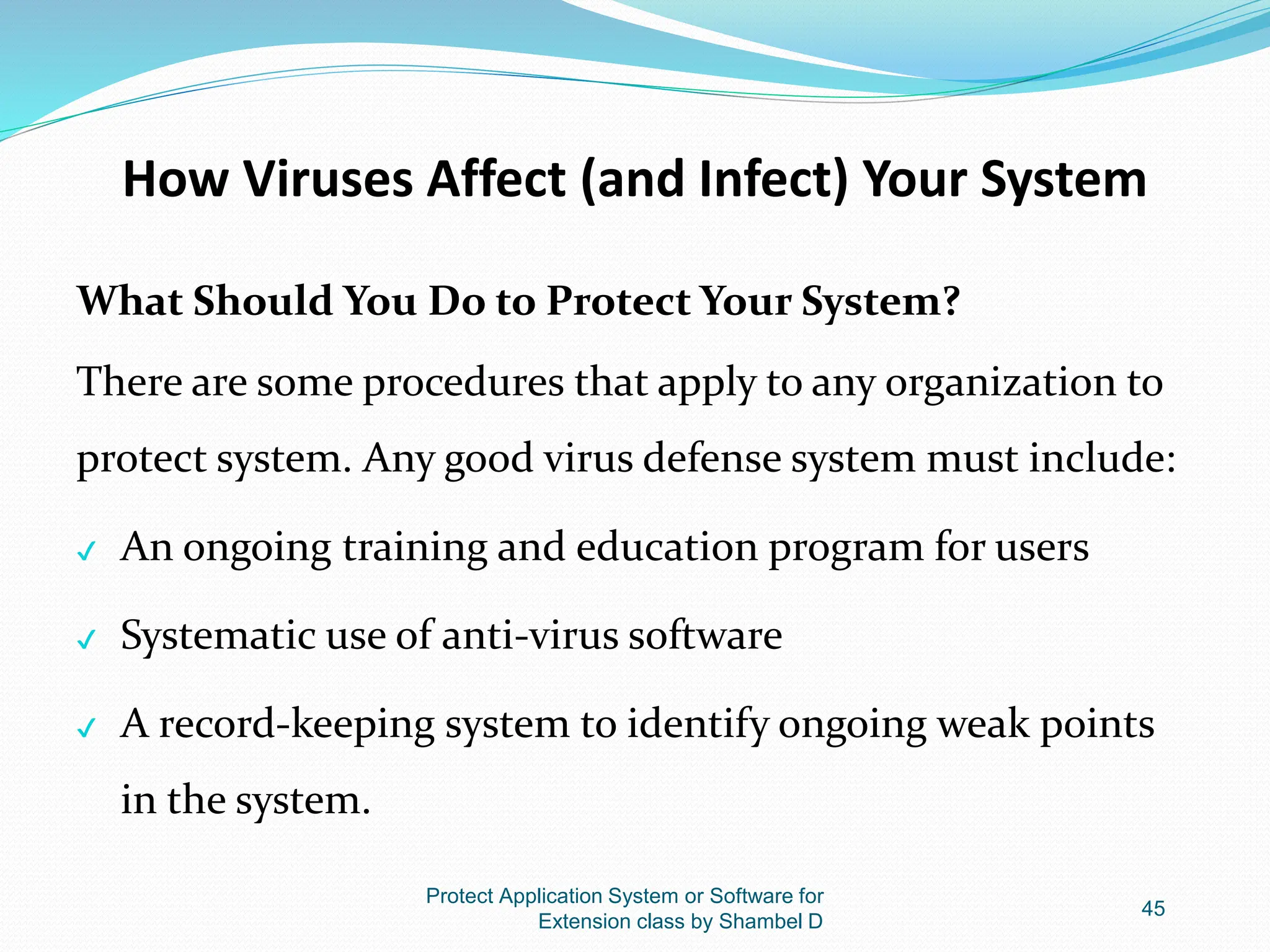 How Viruses Affect (and Infect) Your System
What Should You Do to Protect Your System?
There are some procedures that apply to any organization to
protect system. Any good virus defense system must include:
✔ An ongoing training and education program for users
✔ Systematic use of anti-virus software
✔ A record-keeping system to identify ongoing weak points
in the system.
Protect Application System or Software for
Extension class by Shambel D
45
 