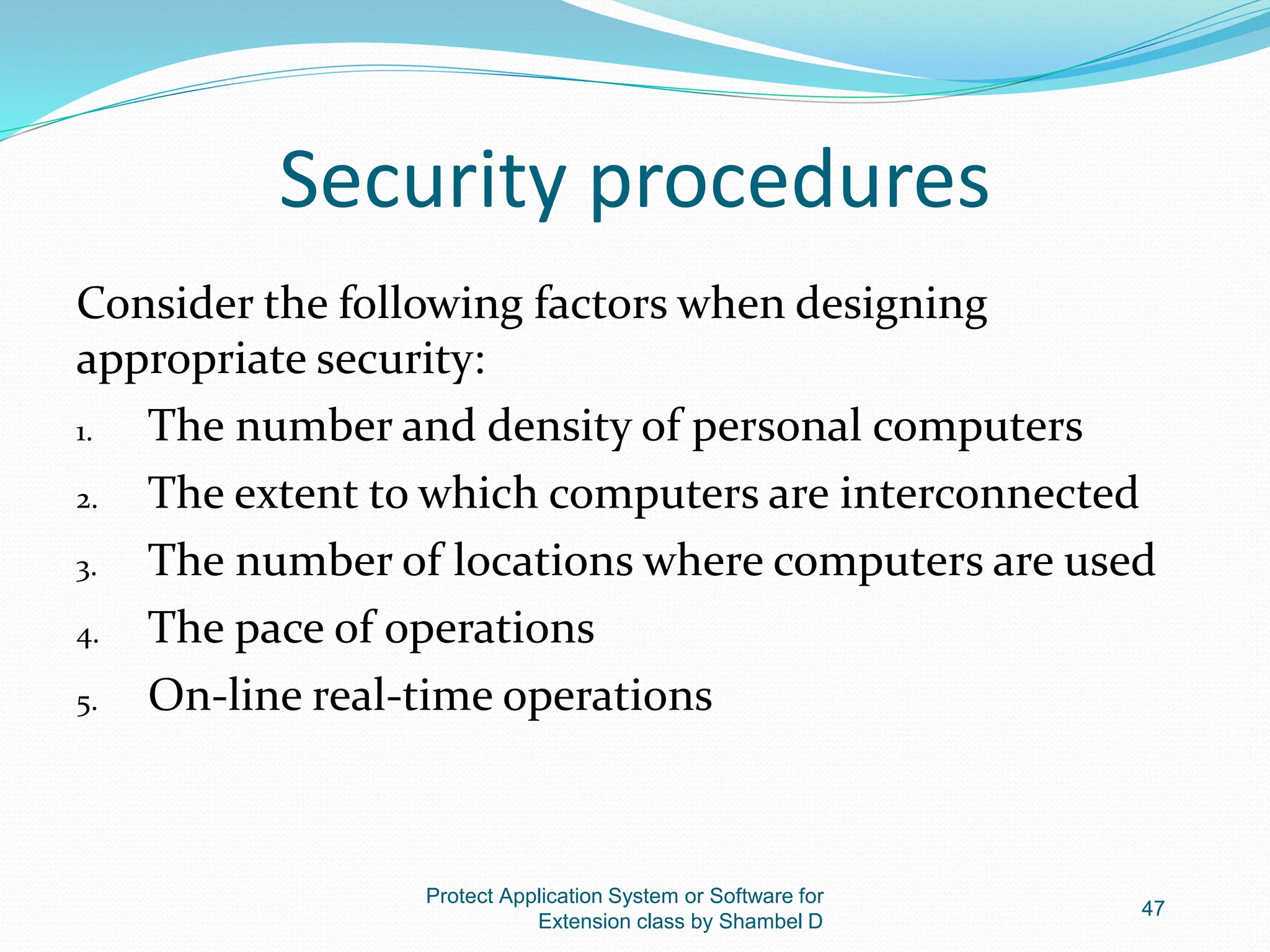 Security procedures
Consider the following factors when designing
appropriate security:
1. The number and density of personal computers
2. The extent to which computers are interconnected
3. The number of locations where computers are used
4. The pace of operations
5. On-line real-time operations
Protect Application System or Software for
Extension class by Shambel D
47
 