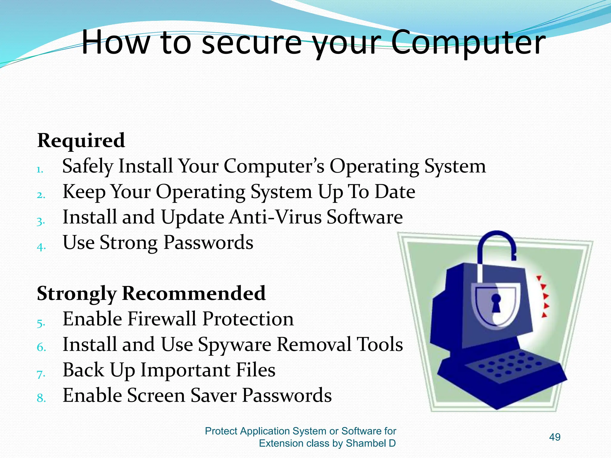 How to secure your Computer
Required
1. Safely Install Your Computer’s Operating System
2. Keep Your Operating System Up To Date
3. Install and Update Anti-Virus Software
4. Use Strong Passwords
Strongly Recommended
5. Enable Firewall Protection
6. Install and Use Spyware Removal Tools
7. Back Up Important Files
8. Enable Screen Saver Passwords
Protect Application System or Software for
Extension class by Shambel D
49
 